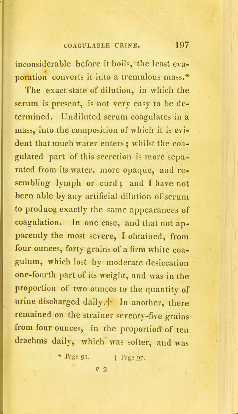 inconsiderable before it boils, the least eva- poration converts it into a tremulous mass.* The exact state of dilution, in which the serum is present, is not very easy to be de- termined. Undiluted serum coagulates in a mass, into the composition of which it is evi- dent that much water enters; whilst the coa- gulated part of this secretion is more sepa- rated from its water, more opaque, and re- sembling lymph or curd ; and I have not been able by any artificial dilution of serum to produce exactly the same appearances of coagulation. In one case, and that not ap- parently the most severe, I obtained, from four ounces, forty grains of a firm white coa- gulum, which lost by moderate desiccation one-fourth part of its weight, and was in the proportion of two ounces to the quantity of urine discharged daily.-f In another, there remained on the strainer seventy-five grains from four ounces, in the proportion of ten drachms daily, which was softer, and was • * Page 93. f Page 97. P 2