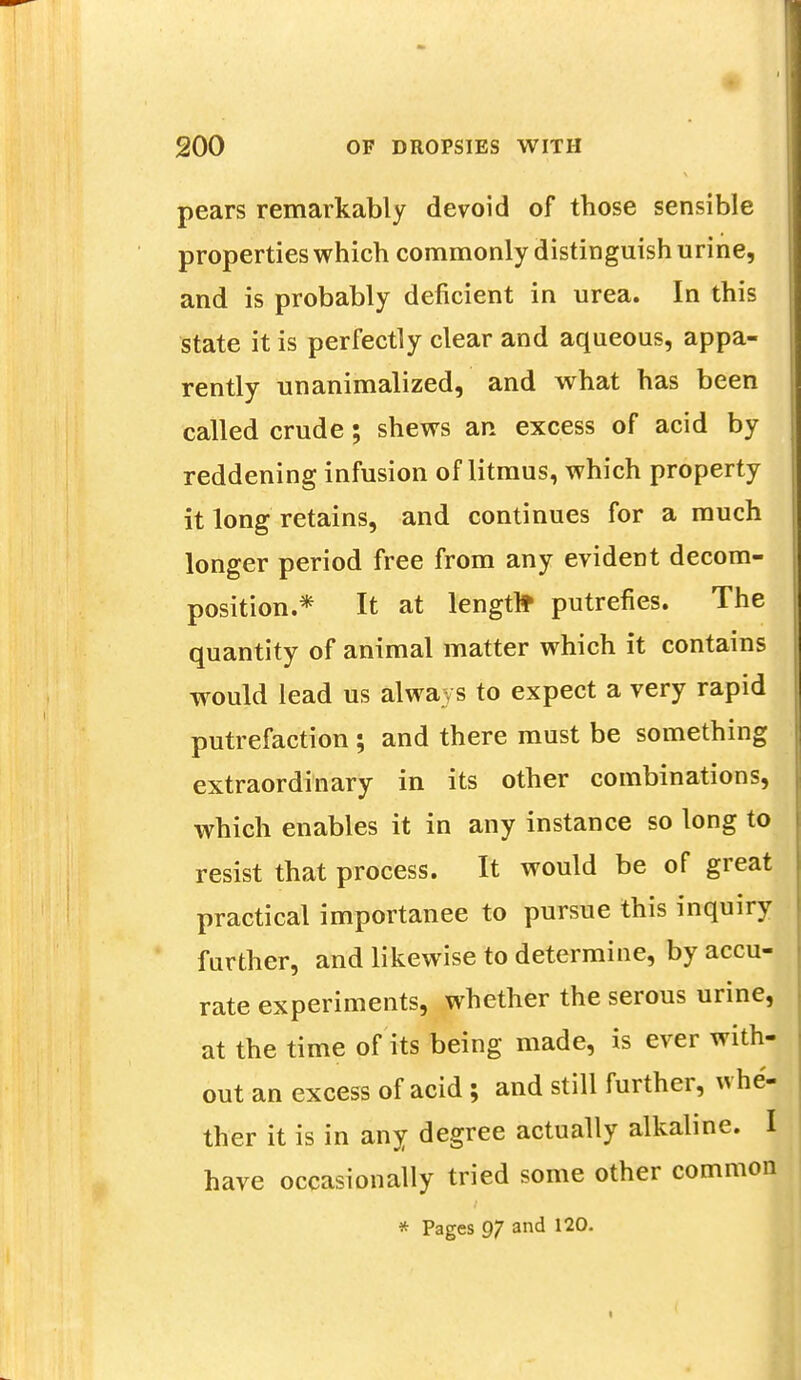 pears remarkably devoid of those sensible properties which commonly distinguish urine, and is probably deficient in urea. In this state it is perfectly clear and aqueous, appa- rently unanimalized, and what has been called crude; shews an excess of acid by reddening infusion of litmus, which property it long retains, and continues for a much longer period free from any evident decom- position.* It at length putrefies. The quantity of animal matter which it contains would lead us always to expect a very rapid putrefaction ; and there must be something extraordinary in its other combinations, which enables it in any instance so long to resist that process. It would be of great practical importanee to pursue this inquiry further, and likewise to determine, by accu- rate experiments, whether the serous urine, at the time of its being made, is ever with- out an excess of acid; and still further, whe- ther it is in any degree actually alkaline. I have occasionally tried some other common * Pages 97 and 120.
