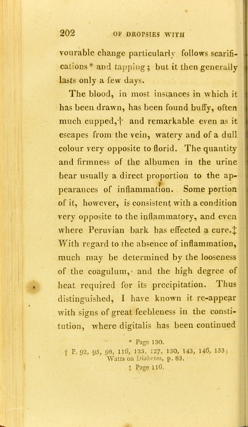 vourable change particularly follows scarifi- cations* and tapping; but it then generally lasts only a few days. The blood, in most instances in which it has been drawn, has been found buffy, often much cupped,^ and remarkable even as it escapes from the vein, watery and of a dull colour very opposite to florid. The quantity and firmness of the albumen in the urine bear usually a direct proportion to the ap- pearances of inflammation. Some portion of it, however, is consistent with a condition very opposite to the inflammatory, and even where Peruvian bark has effected a cure.J With regard to the absence of inflammation, much may be determined by the looseness of the coagulum,- and the high degree of heat required for its precipitation. Thus distinguished, I have known it re-appear with signs of great feebleness in the consti- tution, where digitalis has been continued * Page 130. | P. 92, 95, 98, 116, 125, 127, 130, 143, U6, 153; Watts on Diabetes, p. 83. } Page 116.