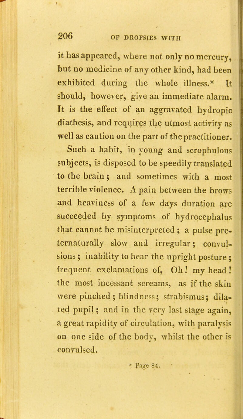 it has appeared, where not only no mercury, but no medicine of any other kind, had been exhibited during the whole illness.* It should, however, give an immediate alarm. It is the effect of an aggravated hydropic diathesis, and requires the utmost activity as well as caution on the part of the practitioner. Such a habit, in young and scrophulous subjects, is disposed to be speedily translated to the brain; and sometimes with a most terrible violence. A pain between the brows and heaviness of a few days duration are succeeded by symptoms of hydrocephalus that cannot be misinterpreted ; a pulse pre- ternaturally slow and irregular; convul- sions ; inability to bear the upright posture ; frequent exclamations of, Oh! my head ! the most incessant screams, as if the skin were pinched ; blindness; strabismus; dila- ted pupil; and in the very last stage again, a great rapidity of circulation, with paralysis on one side of the body, whilst the other is convulsed.