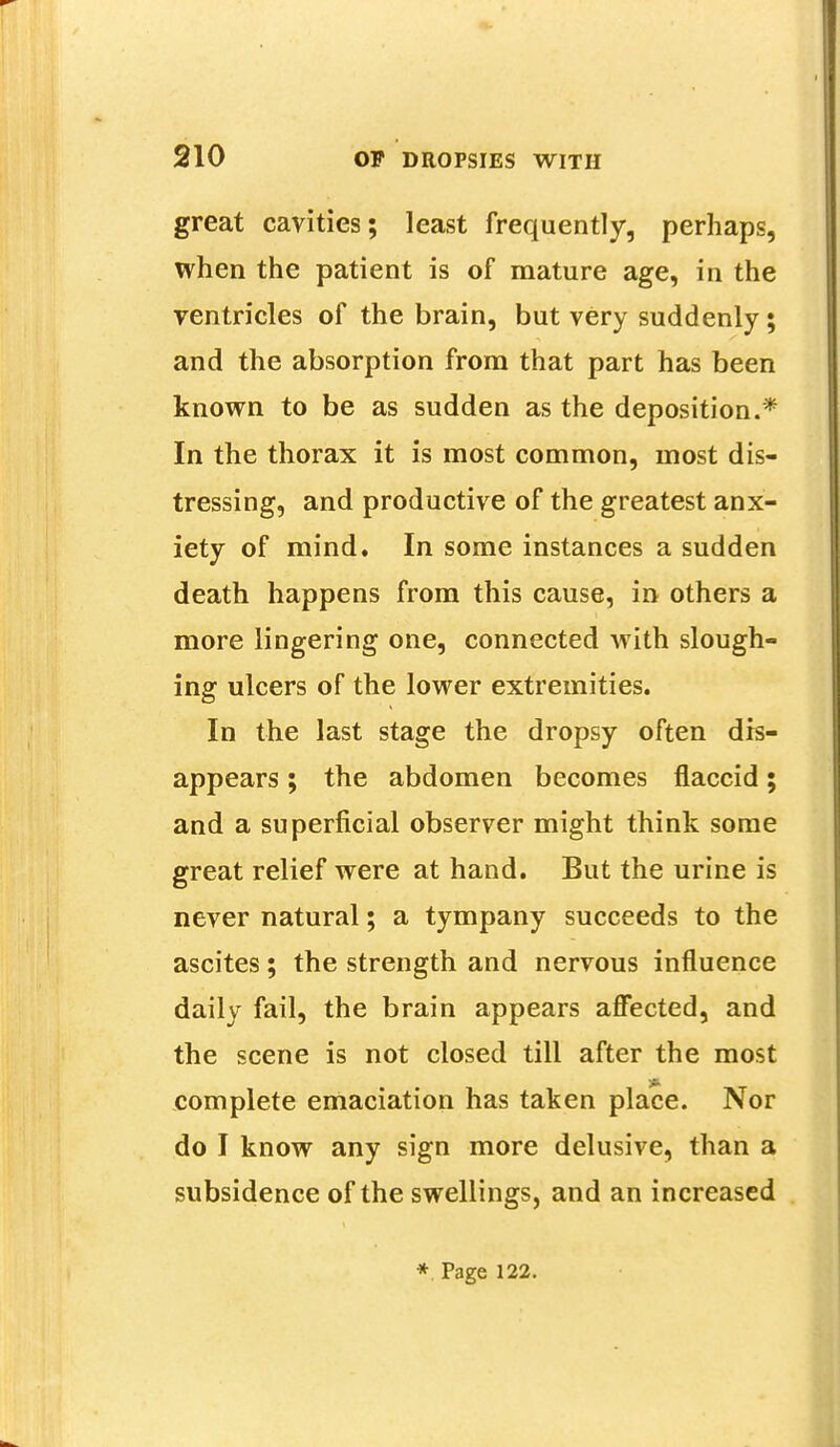 great cavities; least frequently, perhaps, when the patient is of mature age, in the ventricles of the brain, but very suddenly; and the absorption from that part has been known to be as sudden as the deposition.* In the thorax it is most common, most dis- tressing, and productive of the greatest anx- iety of mind. In some instances a sudden death happens from this cause, in others a more lingering one, connected with slough- ing ulcers of the lower extremities. In the last stage the dropsy often dis- appears ; the abdomen becomes flaccid; and a superficial observer might think some great relief were at hand. But the urine is never natural; a tympany succeeds to the ascites; the strength and nervous influence daily fail, the brain appears affected, and the scene is not closed till after the most it complete emaciation has taken place. Nor do I know any sign more delusive, than a subsidence of the swellings, and an increased