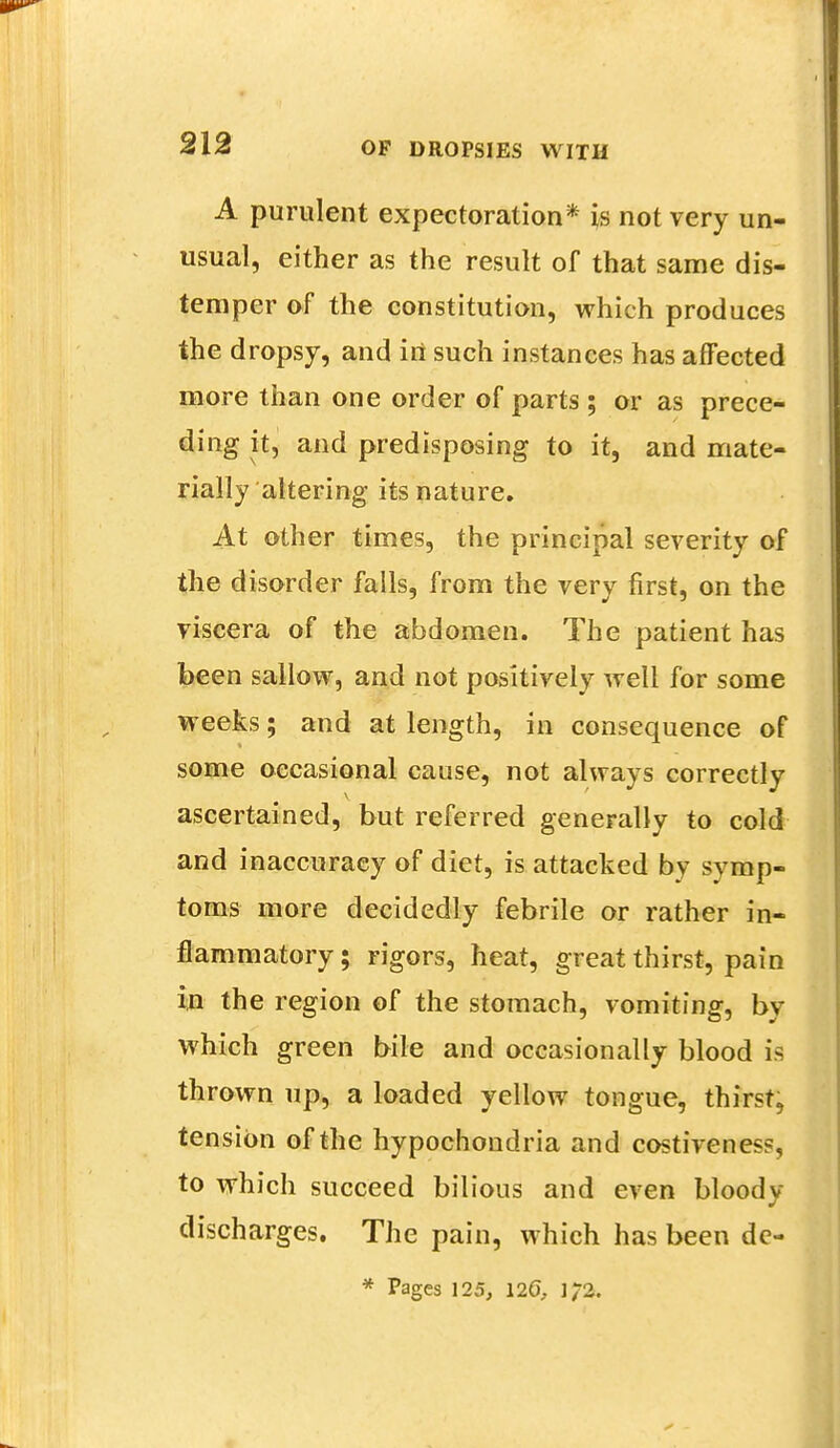 A purulent expectoration* is not very un- usual, either as the result of that same dis- temper of the constitution, which produces the dropsy, and iri such instances has affected more than one order of parts ; or as prece- ding it, and predisposing to it, and mate- rially altering its nature. At other times, the principal severity of the disorder falls, from the very first, on the viscera of the abdomen. The patient has been sallow, and not positively well for some weeks; and at length, in consequence of some occasional cause, not always correctly ascertained, but referred generally to cold and inaccuracy of diet, is attacked bv symp- toms more decidedly febrile or rather in- flammatory ; rigors, heat, great thirst, pain in the region of the stomach, vomiting, by which green bile and occasionally blood is thrown up, a loaded yellow tongue, thirst, tension of the hypochondria and costiveness, to which succeed bilious and even bloody discharges. The pain, which has been de- * Pages 125, 120, ]/2.