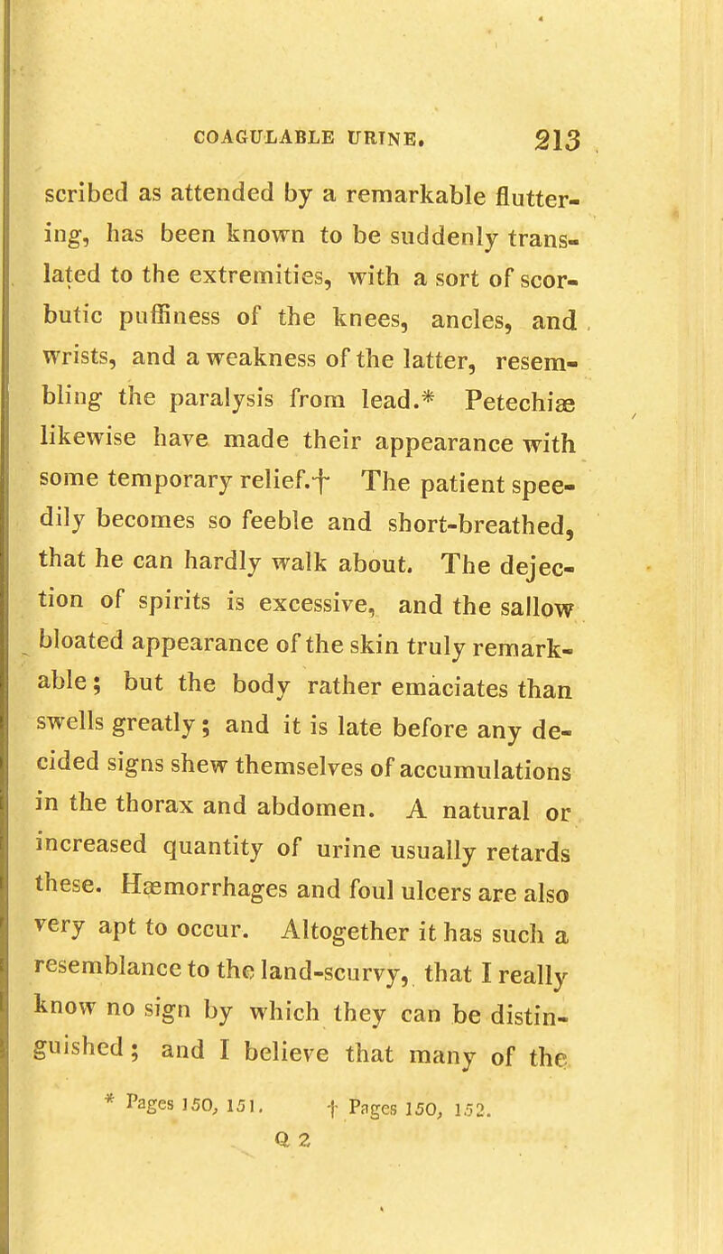 scribed as attended by a remarkable flutter- ing, has been known to be suddenly trans- lated to the extremities, with a sort of scor- butic puffiness of the knees, ancles, and wrists, and a weakness of the latter, resem- bling the paralysis from lead.* Petechia? likewise have made their appearance with some temporary relief, f The patient spee- dily becomes so feeble and short-breathed, that he can hardly walk about. The dejec- tion of spirits is excessive, and the sallow bloated appearance of the skin truly remark- able ; but the body rather emaciates than swells greatly; and it is late before any de- cided signs shew themselves of accumulations in the thorax and abdomen. A natural or increased quantity of urine usually retards these. Haemorrhages and foul ulcers are also very apt to occur. Altogether it has such a resemblance to the land-scurvy, that I really know no sign by which they can be distin- guished; and I believe that many of the * Pages 150, 151. f Pages 150, 152.