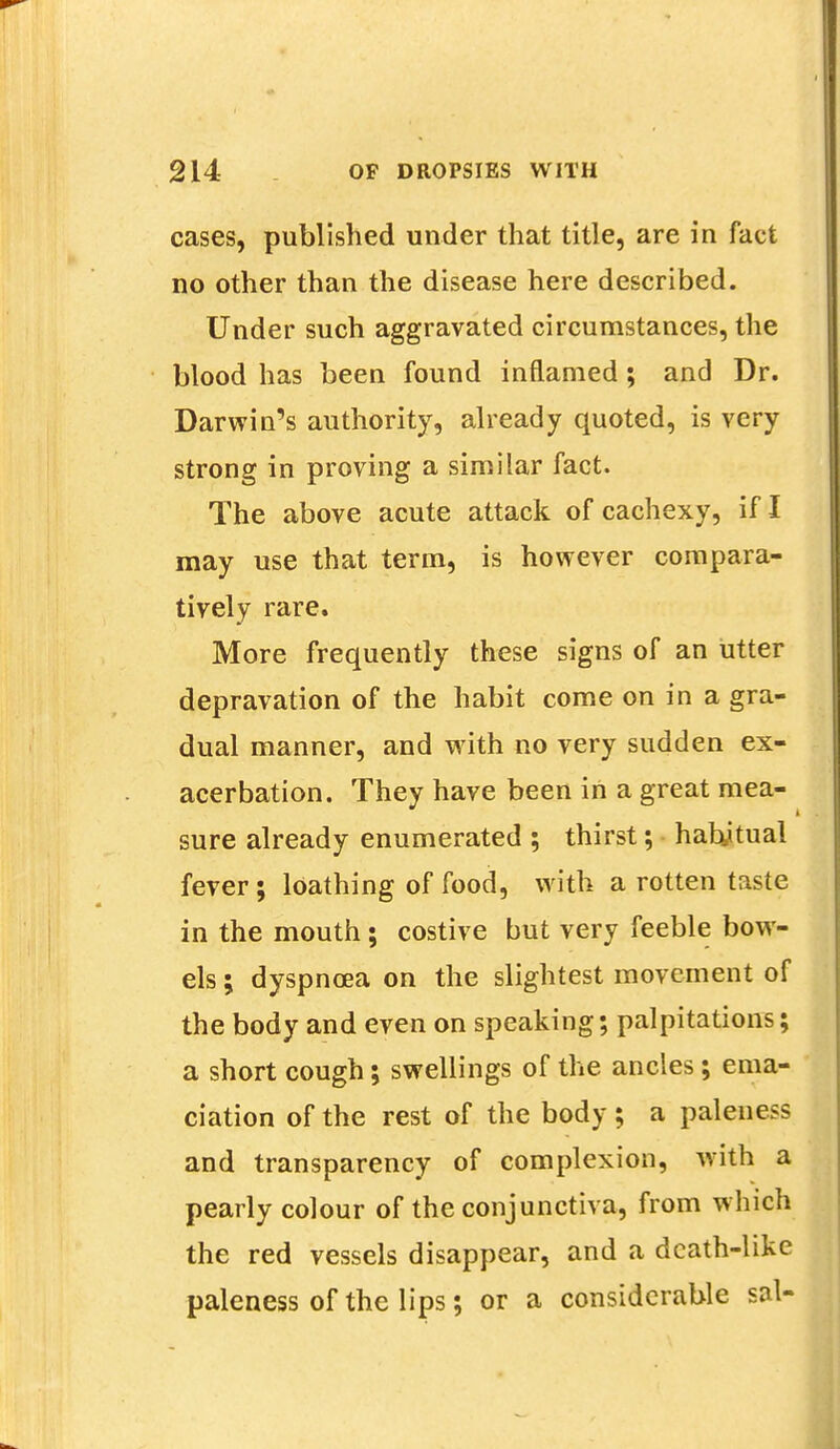 cases, published under that title, are in fact no other than the disease here described. Under such aggravated circumstances, the blood has been found inflamed; and Dr. Darwin's authority, already quoted, is very strong in proving a similar fact. The above acute attack of cachexy, if I may use that term, is however compara- tively rare. More frequently these signs of an utter depravation of the habit come on in a gra- dual manner, and with no very sudden ex- acerbation. They have been in a great mea- sure already enumerated ; thirst; habjtual fever; loathing of food, with a rotten taste in the mouth; costive but very feeble bow- els ; dyspnoea on the slightest movement of the body and even on speaking; palpitations; a short cough; swellings of the ancles; ema- ciation of the rest of the body; a paleness and transparency of complexion, with a pearly colour of the conjunctiva, from which the red vessels disappear, and a death-like paleness of the lips; or a considerable sal-