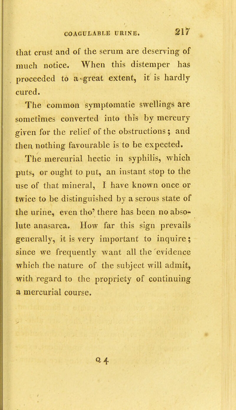 that crust and of the serum are deserving of much notice. When this distemper has proceeded t6 a * great extent, it is hardly- cured. The common symptomatic swellings are sometimes converted into this by mercury given for the relief of the obstructions; and then nothing favourable is to be expected. The mercurial hectic in syphilis, which puts, or ought to put, an instant stop to the use of that mineral, I have known once or twice to be distinguished by a serous state of the urine, even tho' there has been no abso- lute anasarca. How far this sign prevails generally, it is very important to inquire; since we frequently want all the evidence which the nature of the subject will admit, with regard to the propriety of continuing a mercurial course.