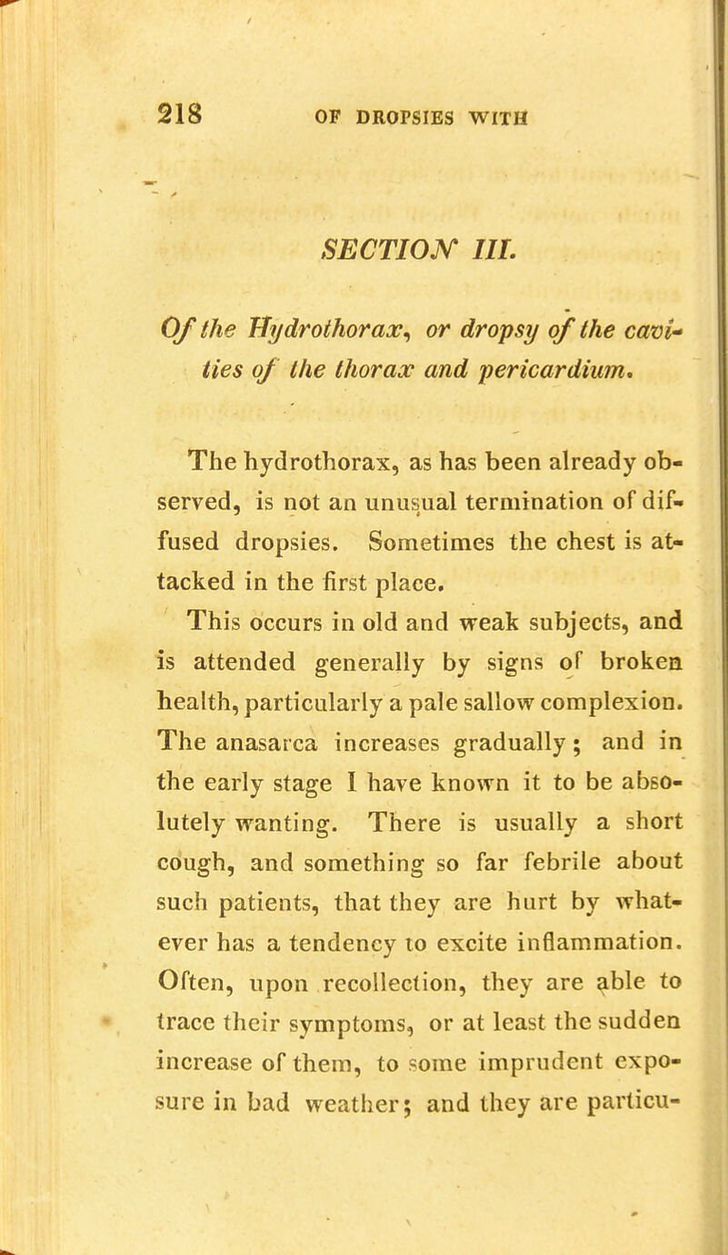 SECTION III. Of the fJydrothorax, or dropsy of the cavi~ ties of the thorax and pericardium. The hydrothorax, as has been already ob- served, is not an unusual termination of dif- fused dropsies. Sometimes the chest is at- tacked in the first place. This occurs in old and weak subjects, and is attended generally by signs of broken health, particularly a pale sallow complexion. The anasarca increases gradually; and in the early stage 1 have known it to be abso- lutely wanting. There is usually a short cough, and something so far febrile about such patients, that they are hurt by what- ever has a tendency to excite inflammation. Often, upon recollection, they are able to trace their symptoms, or at least the sudden increase of them, to some imprudent expo- sure in bad weather; and they are particu-