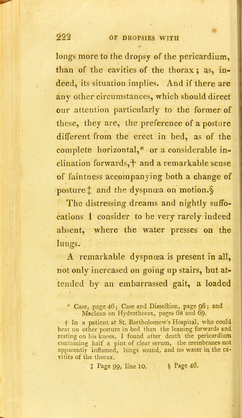 longs more to the dropsy of the pericardium, than of the cavities of the thorax; as, in- deed, its situation implies. And if there are any other circumstances, which should direct our attention particularly to the former of these, they are, the preference of a posture different from the erect in bed, as of the complete horizontal,* or a considerable in- clination forwards,-^ and a remarkable sense of faintness accompanying both a change of posture J and the dyspnoea on motion.§ The distressing dreams and nightly suffo- cations I consider to be very rarely indeed absent, where the water presses on the lungs. A remarkable dyspncea is present in all, not only increased on going up stairs, but at- tended by an embarrassed gait, a loaded * Case, page 46; Case and Disse&ion, page 96; and Maclean on Hydrothorax, pages 68 and 69. f In a patient at St. Bartholomew's Hospital, who could bear no other posture in bed than the leaning forwards and resting on his knees, I found after death the pericardium containing half a pint of clear serum, the membranes not apparently inflamed, lungs sound, and no water in the ca- vities of the thorax. X Page 99, line 10. § Tagc 46.