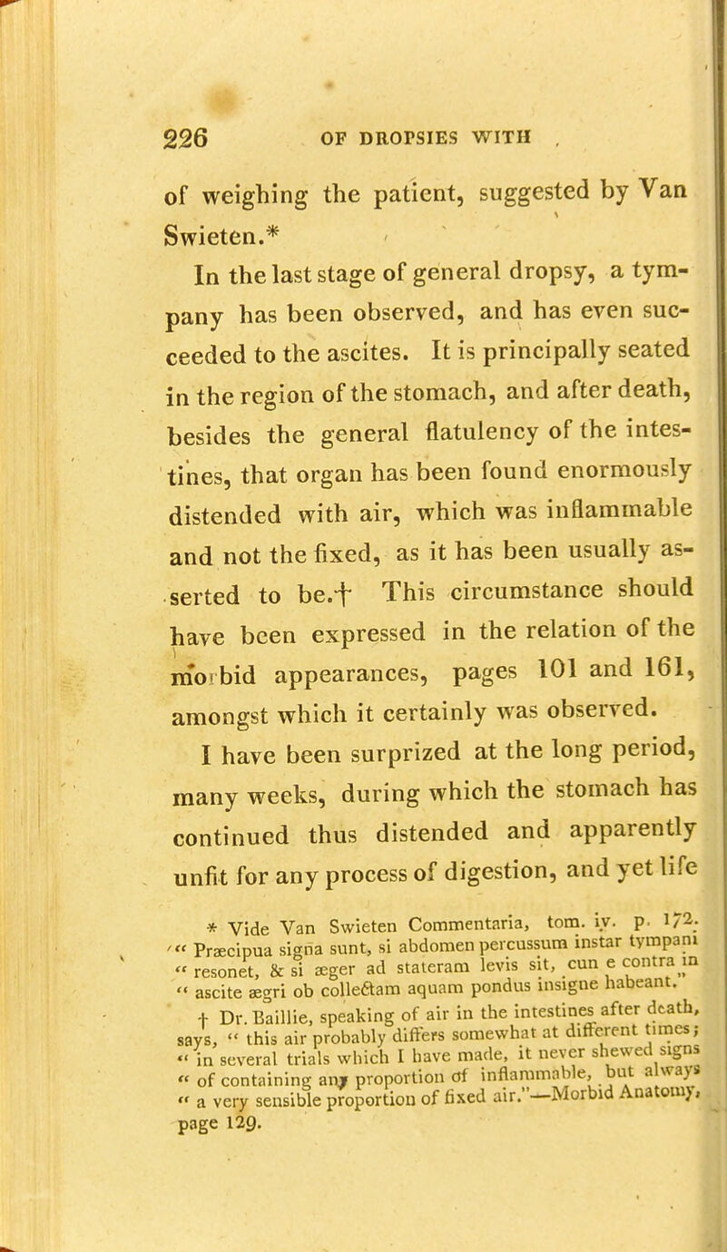 of weighing the patient, suggested by Van Swieten.* In the last stage of general dropsy, a tym- pany has been observed, and has even suc- ceeded to the ascites. It is principally seated in the region of the stomach, and after death, besides the general flatulency of the intes- tines, that organ has been found enormously distended with air, which was inflammable and not the fixed, as it has been usually as- serted to be.f This circumstance should have been expressed in the relation of the morbid appearances, pages 101 and 161, amongst which it certainly was observed. I have been surprized at the long period, many weeks, during which the stomach has continued thus distended and apparently unfit for any process of digestion, and yet life * Vide Van Swieten Commentaria, torn. iy. p. i;2. '■« Praecipua signa sunt, si abdomen percussum instar tympani » resonei & si aeger ad stateram levis sit, cun e contra m  ascite asgri ob colleaam aquam pondus insigne nabeant. + Dr.Baillie, speaking of air in the intestines after death, says, « this air probably differs somewhat at different tunes; «' in several trials which I have made, it never shewed signs « of containing an» proportion of inflammable, but a ways « a very sensible proportion of fixed air.—Morbid Anatoim, page 129.