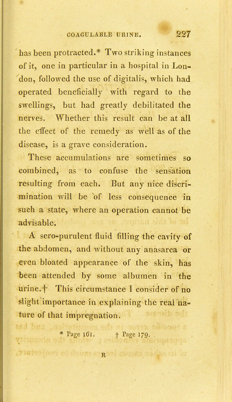 has been protracted.* Two striking instances of it, one in particular in a hospital in Lon- don, followed the use of digitalis, which had operated beneficially with regard to the swellings, but had greatly debilitated the nerves. Whether this result can be at all the effect of the remedy as well as of the disease, is a grave consideration. These accumulations are sometimes so combined, as to confuse the sensation resulting from each. But any nice discri- mination will be of less consequence in such a state, where an operation cannot be advisable. A sero-purulent fluid filling the cavity of the abdomen, and without any anasarca or even bloated appearance of the skin, has been attended by some albumen in the urine.-f This circumstance I consider of no slight importance in explaining the real na- ture of that impregnation. * Page l6l. f Page 179. a