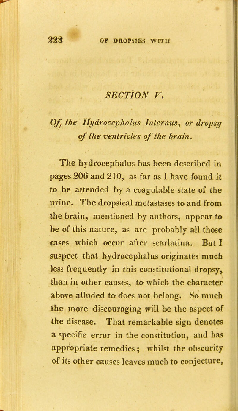 SECTION V. Of I the Hydrocephalus Inlernus, or dropsy of the ventricles of the brain. The hydrocephalus has been described in pages 206 and 210, as far as I have found it to be attended by a coagulable state of the urine. The dropsical metastases to and from the brain, mentioned by authors, appear to be of this nature, as are probably all those cases which occur after scarlatina. But I suspect that hydrocephalus originates much Jess frequently in this constitutional dropsy, than in other causes, to which the character above alluded to does not belong. So much the more discouraging will be the aspect of the disease. That remarkable sign denotes a specific error in the constitution, and has appropriate remedies; whilst the obscurity of its other causes leaves much to conjecture,