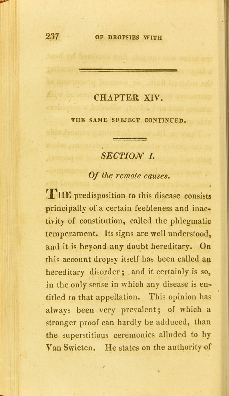 CHAPTER XIV. THE SAME SUBJECT CONTINUED. SECTION L Of the remote causes, THE predisposition to this disease consists principally of a certain feebleness and inac- tivity of constitution, called the phlegmatic temperament. Its signs are well understood, and it is beyond any doubt hereditary. On this account dropsy itself has been called an hereditary disorder; and it certainly is so, in the only sense in which any disease is en- titled to that appellation. This opinion has always been very prevalent; of which a stronger proof can hardly be adduced, than the superstitious ceremonies alluded to by Van Swieten. He states on the authority of