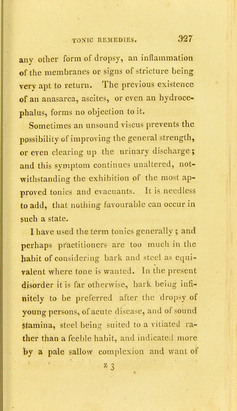 any other form of dropsy, an inflammation of the membranes or signs of stricture being very apt to return. The previous existence of an anasarca, ascites, or even an hydroce- phalus, forms no objection to it. Sometimes an unsound viscus prevents the possibility of improving the general strength, or even clearing up the urinary discharge; and this symptom continues unaltered, not- withstanding the exhibition of the most ap- proved tonics and evacuants. It is needless to add, that nothing favourable can occur in such a state. I have used the term tonics generally; and perhaps practitioners are too much in the Jiabit of considering bark and steel as equi- valent where tone is wanted. In the present disorder it is far otherwise, bark being infi- nitely to be preferred after the dropsy of young persons, of acute disease, and of sound Stamina, steel being suited to a vitiated ra- ther than a feeble habit, and indicated more by a pale sallow complexion and want of z3