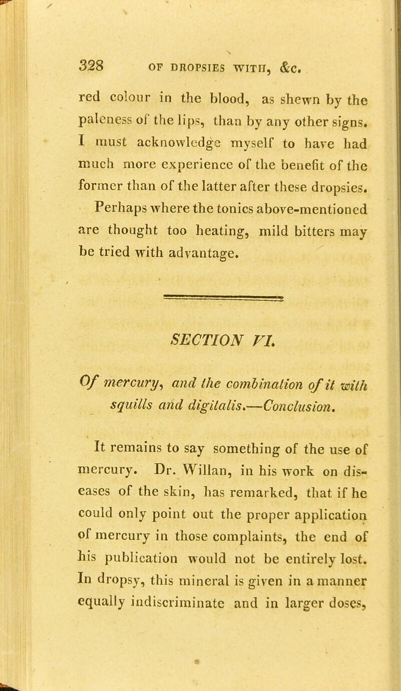 red colour in the blood, as shewn by the paleness of the lips, than by any other signs. I must acknowledge myself to have had much more experience of the benefit of the former than of the latter after these dropsies. Perhaps where the tonics above-mentioned are thought too heating, mild bitters may be tried with advantage. SECTION VL Of mercury, and the combination of it with squills and digitalis*—Conclusion. It remains to say something of the use of mercury. Dr. Willan, in his work on dis- eases of the skin, has remarked, that if he could only point out the proper application of mercury in those complaints, the end of his publication would not be entirely lost. In dropsy, this mineral is given in a manner equally indiscriminate and in larger doses,