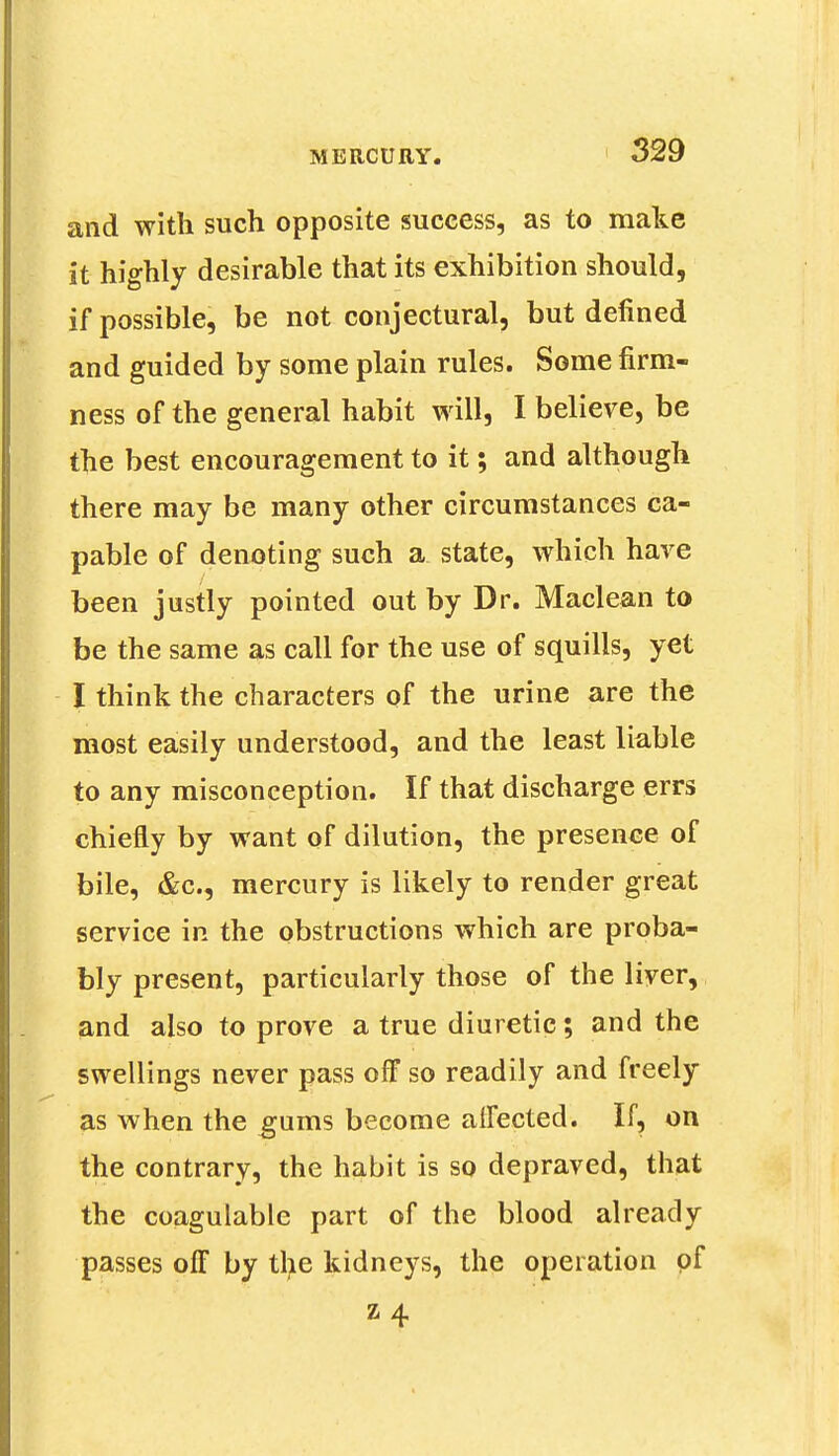 and with such opposite success, as to make it highly desirable that its exhibition should, if possible, be not conjectural, but defined and guided by some plain rules. Some firm- ness of the general habit will, I believe, be the best encouragement to it; and although there may be many other circumstances ca- pable of denoting such a state, which have been justly pointed out by Dr. Maclean to be the same as call for the use of squills, yet I think the characters of the urine are the most easily understood, and the least liable to any misconception. If that discharge errs chiefly by want of dilution, the presence of bile, &c, mercury is likely to render great service in the obstructions which are proba- bly present, particularly those of the liver, and also to prove a true diuretic; and the swellings never pass off so readily and freely as when the gums become affected. If, on the contrary, the habit is so depraved, that the coagulable part of the blood already passes off by the kidneys, the operation of H