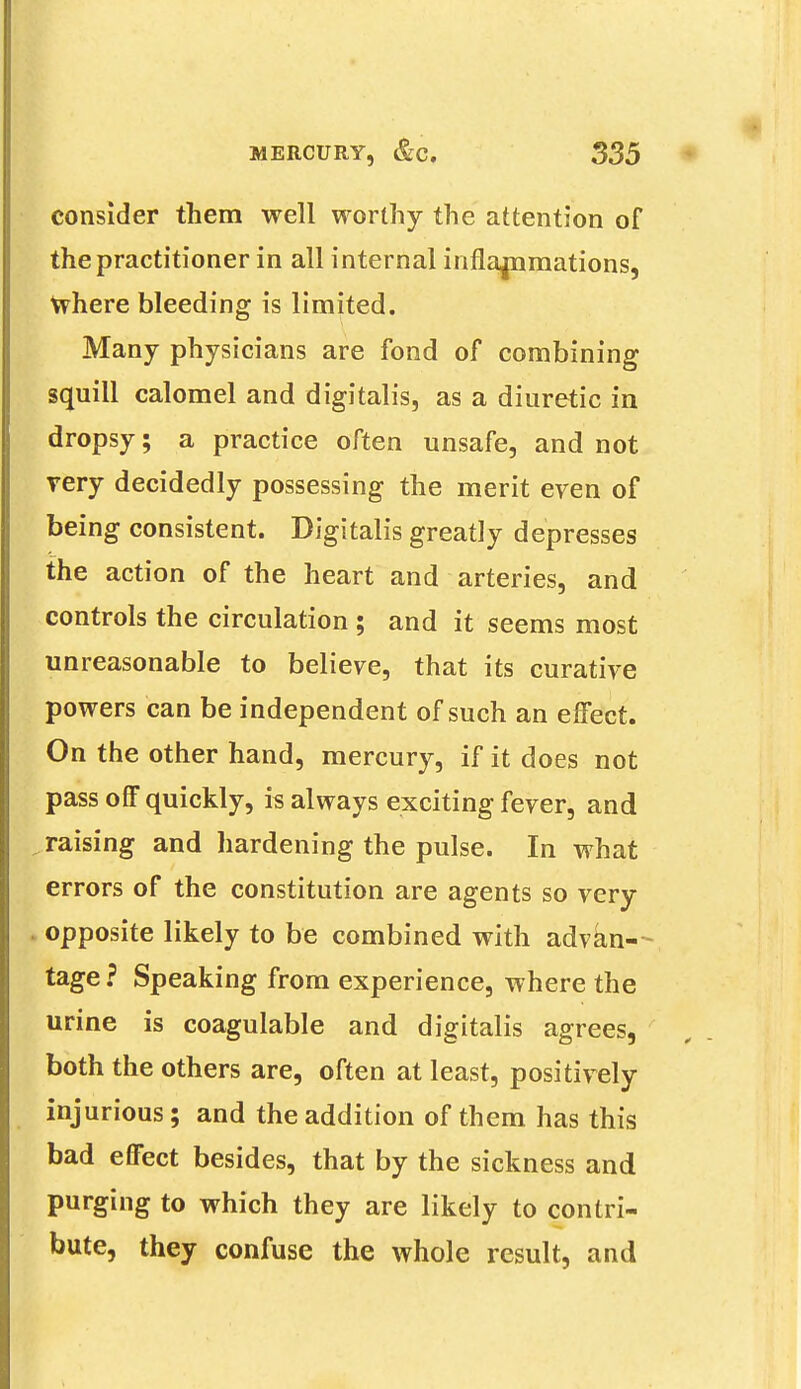 consider them well worthy the attention of the practitioner in all internal inflammations, where bleeding is limited. Many physicians are fond of combining squill calomel and digitalis, as a diuretic in dropsy; a practice often unsafe, and not very decidedly possessing the merit even of being consistent. Digitalis greatly depresses the action of the heart and arteries, and controls the circulation ; and it seems most unreasonable to believe, that its curative powers can be independent of such an effect. On the other hand, mercury, if it does not pass off quickly, is always exciting fever, and raising and hardening the pulse. In what errors of the constitution are agents so very . opposite likely to be combined with advan - tage? Speaking from experience, where the urine is coagulable and digitalis agrees, both the others are, often at least, positively injurious; and the addition of them has this bad effect besides, that by the sickness and purging to which they are likely to contri- bute, they confuse the whole result, and