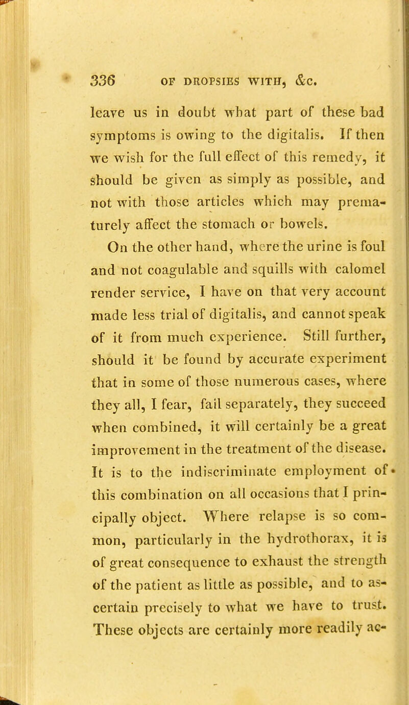 leave us in doubt what part of these bad symptoms is owing to the digitalis. If then we wish for the full effect of this remedy, it should be given as simply as possible, and not with those articles which may prema- turely affect the stomach or bowels. On the other hand, where the urine is foul and not coagulable and squills with calomel render service, I have on that very account made less trial of digitalis, and cannot speak of it from much experience. Still further, should it be found by accurate experiment that in some of those numerous cases, where they all, I fear, fail separately, they succeed when combined, it will certainly be a great improvement in the treatment of the disease. It is to the indiscriminate employment of* this combination on all occasions that I prin- cipally object. Where relapse is so com- mon, particularly in the hydrothorax, it is of great consequence to exhaust the strength of the patient as little as possible, and to as- certain precisely to what we have to trust. These objects are certainly more readily ac-