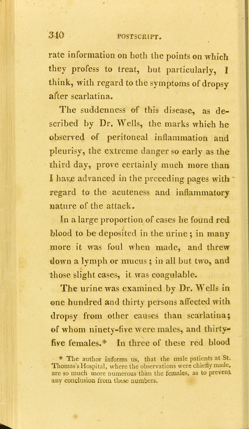 rate information on both the points on which they profess to treat, but particularly, I think, with regard to the symptoms of dropsy after scarlatina. The suddenness of this disease, as de- scribed by Dr. Wells, the marks which he observed of peritoneal inflammation and pleurisy, the extreme danger so early as the third day, prove certainly much more than I hav;e advanced in the preceding pages with regard to the acuteness and inflammatory nature of the attack. In a large proportion of cases he found red Mood to be deposited in the urine; in many more it was foul when made, and threw down a lymph or mucus; in all but two, and those slight cases, it was coagulable. The urine was examined by Dr. Wells in ©ne hundred and thirty persons affected with dropsy from other causes than scarlatina; of whom ninety-live were males, and thirty- five females.* In three of these red blood * The author Informs us, that the male patients at St. Thomas's Hospital, where the observations were chiefly made, are so much more numerous than the females, as to prevent any conclusion from these numbers.