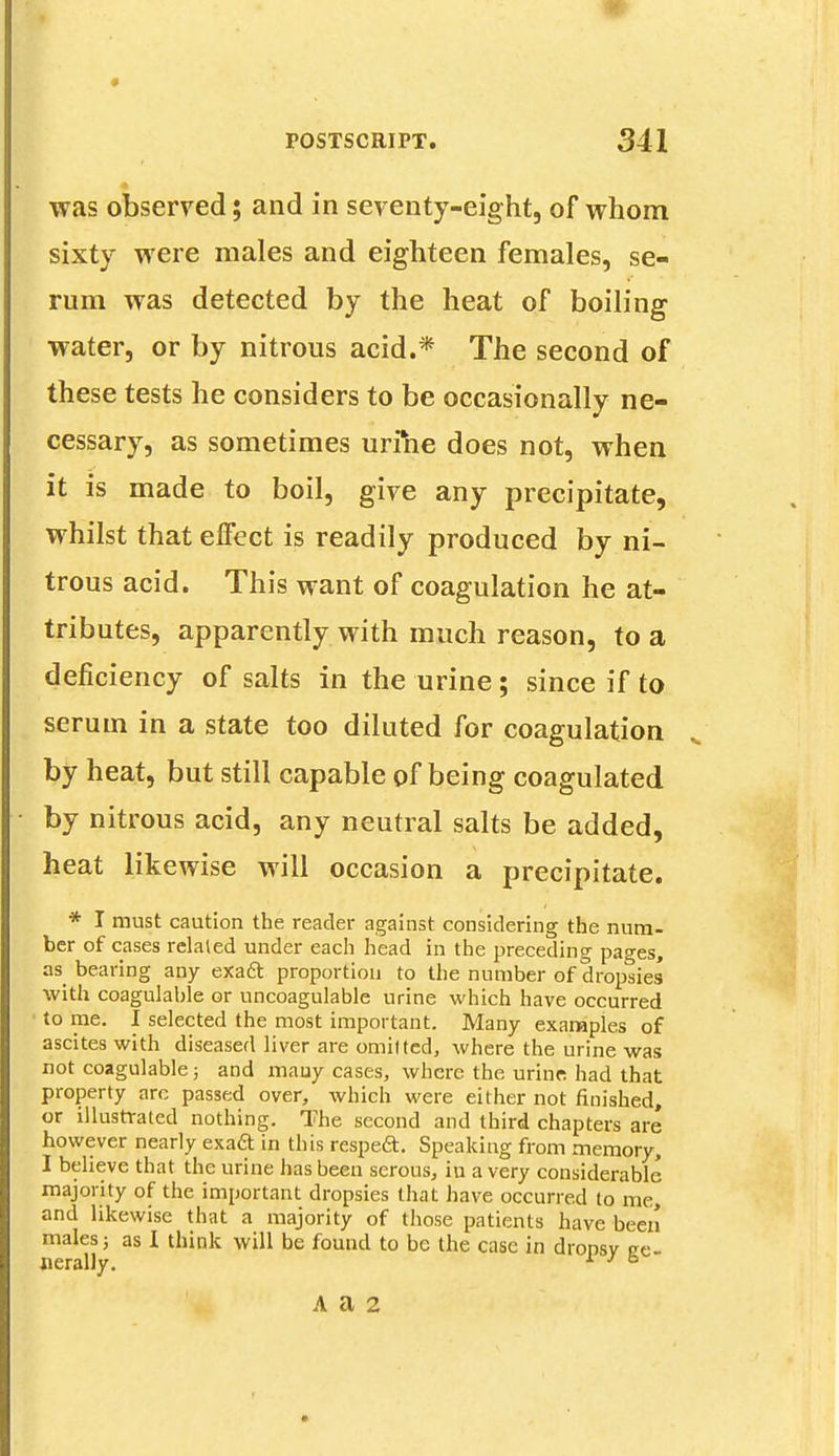 was observed; and in seventy-eight, of whom sixty were males and eighteen females, se- rum was detected by the heat of boiling water, or by nitrous acid.* The second of these tests he considers to be occasionally ne- cessary, as sometimes urine does not, when it is made to boil, give any precipitate, whilst that effect is readily produced by ni- trous acid. This want of coagulation he at- tributes, apparently with much reason, to a deficiency of salts in the urine ; since if to serum in a state too diluted for coagulation by heat, but still capable of being coagulated by nitrous acid, any neutral salts be added, heat likewise will occasion a precipitate. * I must caution the reader against considering the num. ber of cases related under each head in the preceding pages, as bearing any exaft proportion to the number of dropsies with coagulable or uncoagulable urine which have occurred to me. I selected the most important. Many examples of ascites with diseased liver are omitted, where the urine was not coagulable; and many cases, where the urine had that property arc passed over, which were either not finished, or illustrated nothing. The second and third chapters are however nearly exaft in this respeft. Speaking from memory, I believe that the urine has been serous, in a very considerable majority of the important dropsies that have occurred to me, and likewise that a majority of those patients have been males; as I think will be found to be the case in dronsv ge- nerally. 1 J &