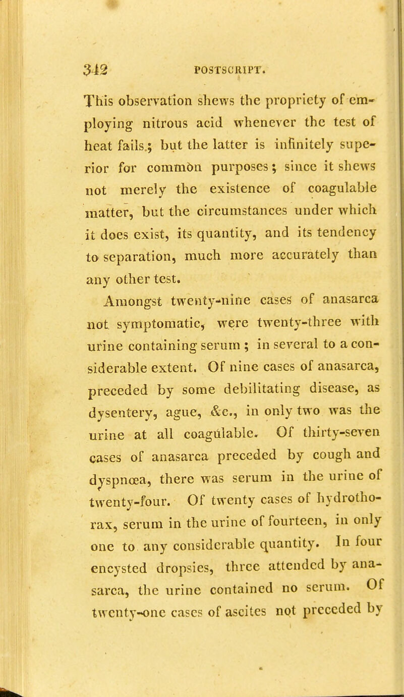 This observation shews the propriety of em- ploying nitrous acid whenever the test of heat fails.; but the latter is infinitely supe- rior for common purposes; since it shews not merely the existence of coagulable matter, but the circumstances under which it does exist, its quantity, and its tendency to separation, much more accurately than any other test. Amongst twenty-nine cases of anasarca not symptomatic, were twenty-three with urine containing serum ; in several to a con- siderable extent. Of nine cases of anasarca, preceded by some debilitating disease, as dysentery, ague, &c, in only two was the urine at all coagulable. Of thirty-seven cases of anasarca preceded by cough and dvspncea, there was serum in the urine of twentv-four. Of twenty cases of hydrotho- rax, serum in the urine of fourteen, in only one to any considerable quantity. In four encysted dropsies, three attended by ana- sarca, the urine contained no serum. Of twenty-one cases of ascites not preceded by