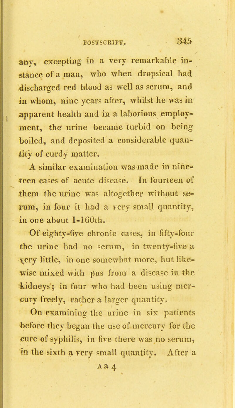 any, excepting in a very remarkable in- stance of a man, who when dropsical had discharged red blood as well as serum, and in whom, nine years after, whilst he was in apparent health and in a laborious employ- ment, ther urine became turbid on being boiled, and deposited a considerable quan- tity of curdy matter. A similar examination was made in nine- teen cases of acute disease. In fourteen of them the urine was altogether without se- rum, in four it had a very small quantity, in one about l-160th. Of eighty-five chronic cases, in fifty-four the urine had no serum, in twenty-five a \ery little, in one somewhat more, but like- wise mixed with yius from a disease in the kidneys; in four who had been using mer- cury freely, rather a larger quantity„ On examining the urine in six patients before they began the use of mercury for the cure of syphilis, in five there was .no serum, in the sixth a very small quantity. After a