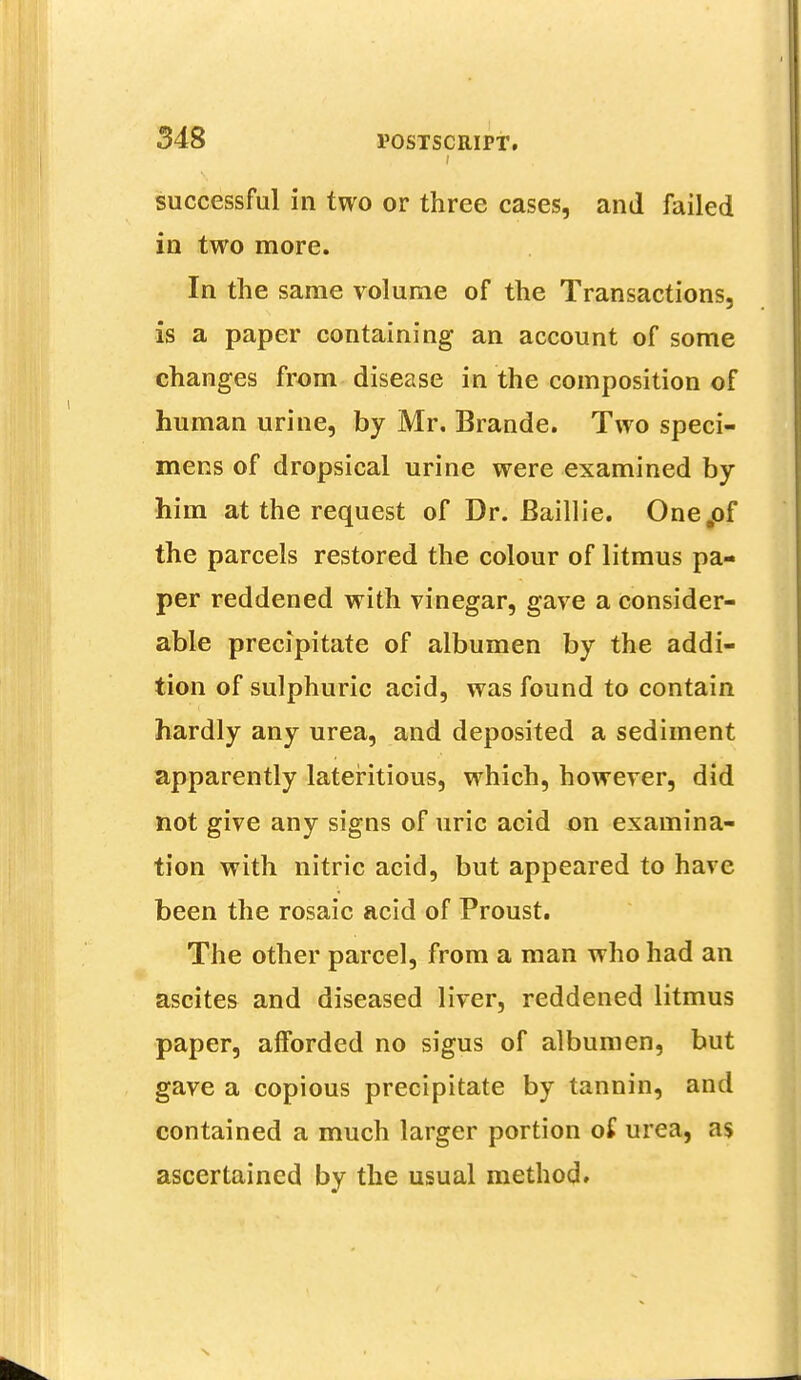 successful in two or three cases, and failed in two more. In the same volume of the Transactions, is a paper containing an account of some changes from disease in the composition of human urine, by Mr. Brande. Two speci- mens of dropsical urine were examined by him at the request of Dr. Baillie. One,of the parcels restored the colour of litmus pa- per reddened with vinegar, gave a consider- able precipitate of albumen by the addi- tion of sulphuric acid, was found to contain hardly any urea, and deposited a sediment apparently lateritious, which, however, did not give any signs of uric acid on examina- tion with nitric acid, but appeared to have been the rosaic acid of Proust. The other parcel, from a man who had an ascites and diseased liver, reddened litmus paper, afforded no sigus of albumen, but gave a copious precipitate by tannin, and contained a much larger portion of urea, as ascertained by the usual method.