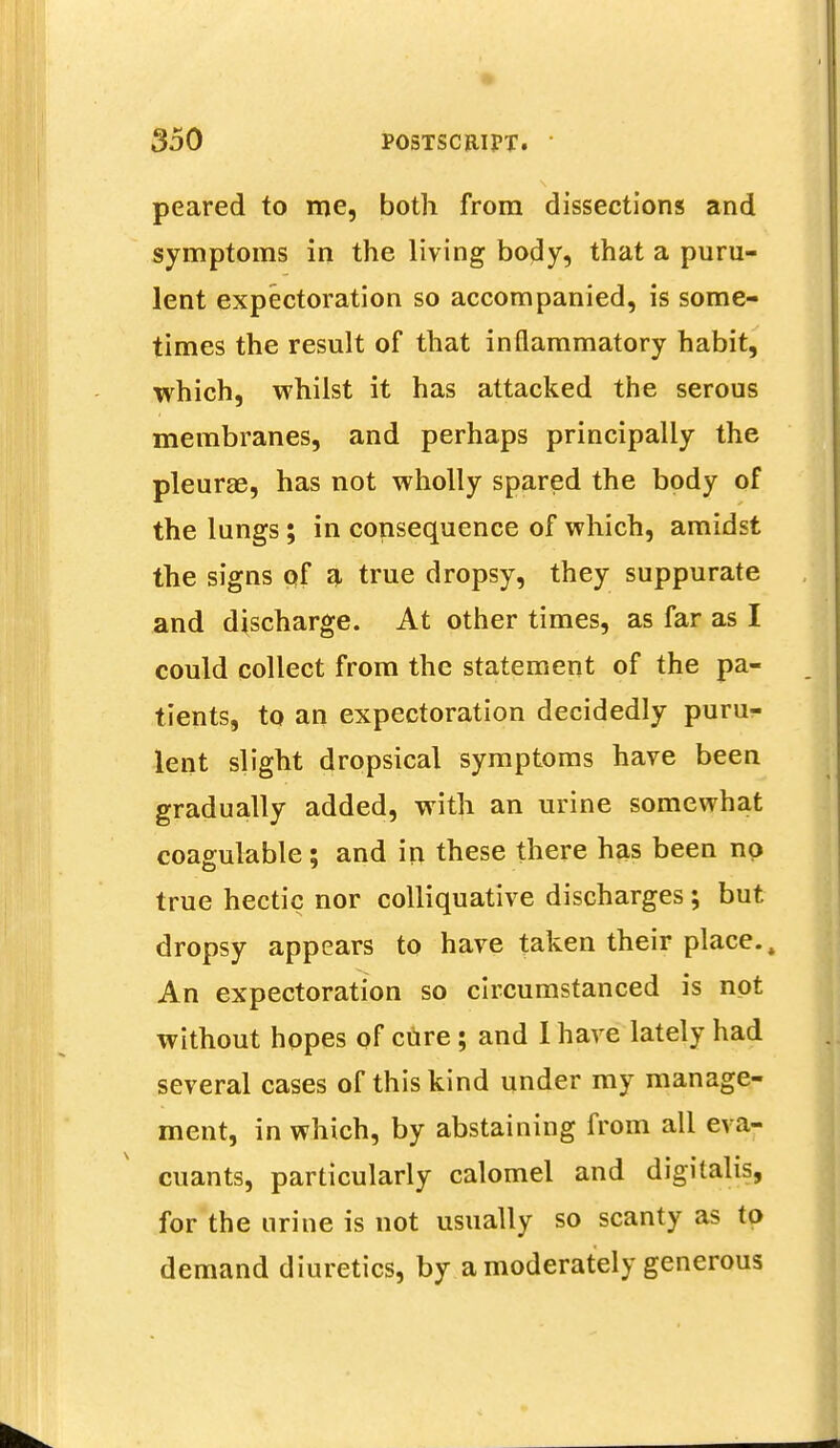 peared to me, both from dissections and symptoms in the living body, that a puru- lent expectoration so accompanied, is some- times the result of that inflammatory habit, which, whilst it has attacked the serous membranes, and perhaps principally the pleurae, has not wholly spared the body of the lungs; in consequence of which, amidst the signs of a true dropsy, they suppurate and discharge. At other times, as far as I could collect from the statement of the pa- tients, to an expectoration decidedly puru- lent slight dropsical symptoms have been gradually added, with an urine somewhat coagulable; and in these there has been no true hectic nor colliquative discharges; but dropsy appears to have taken their place.. An expectoration so circumstanced is not without hopes of cure; and I have lately had several cases of this kind under my manage- ment, in which, by abstaining from all eva- cuants, particularly calomel and digitalis, for the urine is not usually so scanty as to demand diuretics, by a moderately generous