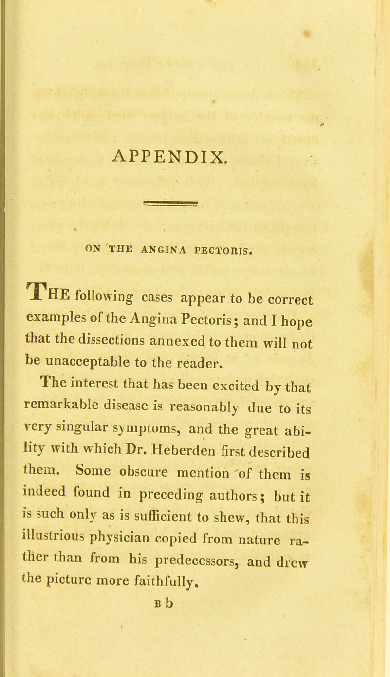 0 APPENDIX. ON THE ANGINA PECTORIS. THE following cases appear to be correct examples of the Angina Pectoris; and I hope that the dissections annexed to them will not be unacceptable to the reader. The interest that has been excited by that remarkable disease is reasonably due to its rery singular symptoms, and the great abi- lity with which Dr. Heberden first described them. Some obscure mention of them is indeed found in preceding authors; but it is such only as is sufficient to shew, that this illustrious physician copied from nature ra- ther than from his predecessors, and drew the picture more faithfully. Bb