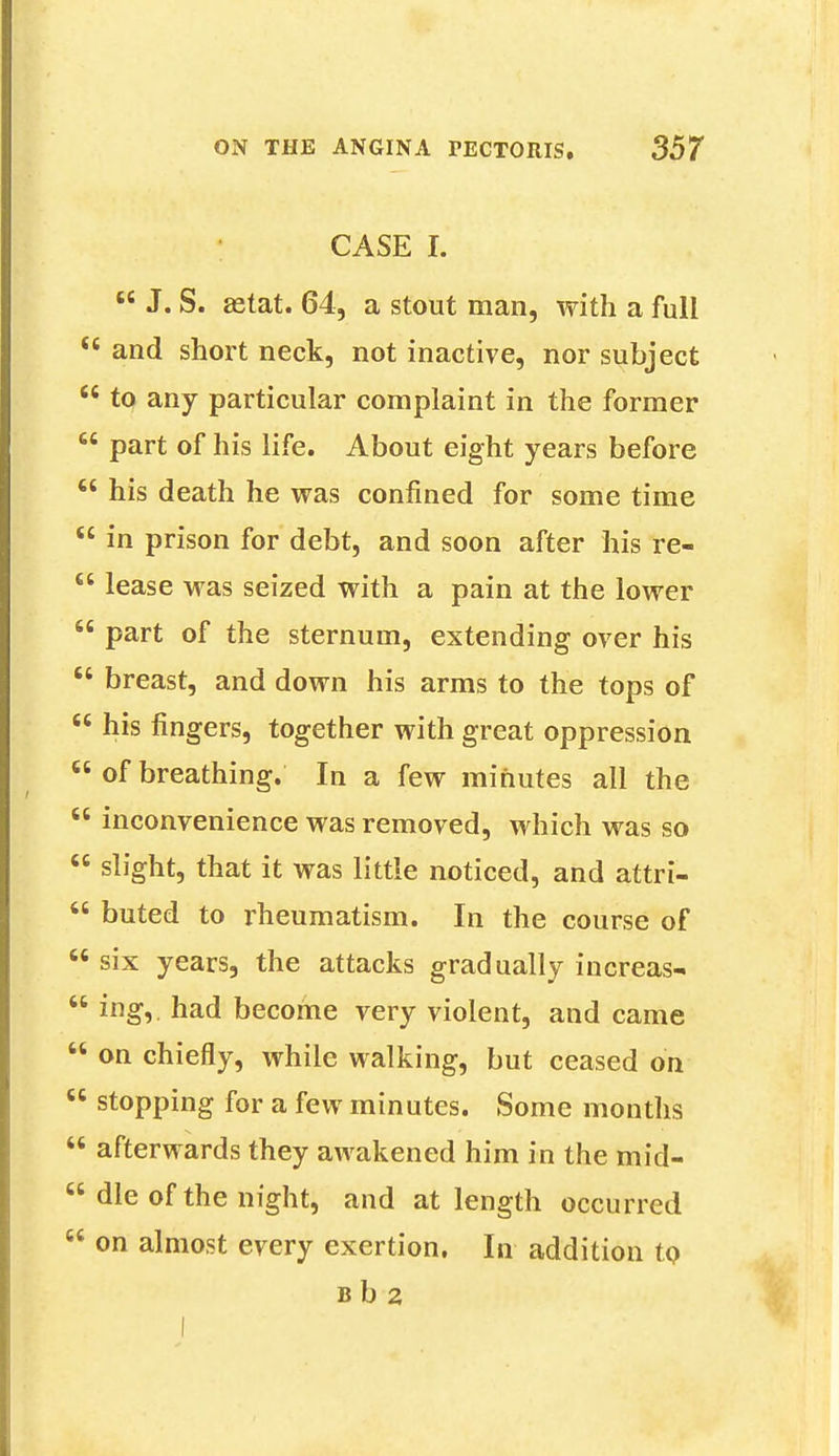 CASE I.  J. S. aetat. 64, a stout man, with a full <e and short neck, not inactive, nor subject  to any particular complaint in the former  part of his life. About eight years before  his death he was confined for some time  in prison for debt, and soon after his re-  lease was seized with a pain at the lower 66 part of the sternum, extending over his  breast, and down his arms to the tops of  his fingers, together with great oppression  of breathing. In a few minutes all the  inconvenience was removed, which was so  slight, that it was little noticed, and attri-  buted to rheumatism. In the course of  six years, the attacks gradually increas-  ing, had become very violent, and came  on chiefly, while walking, but ceased on  stopping for a few minutes. Some months  afterwards they awakened him in the mid- dle of the night, and at length occurred  on almost every exertion. In addition to B b 2 I