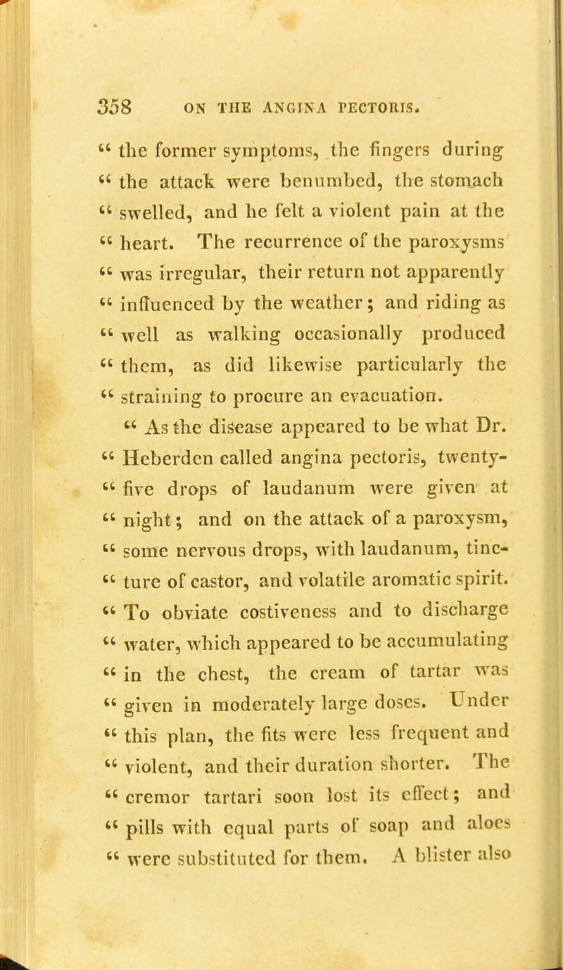  the former symptoms, the fingers during  the attack were benumbed, the stomach  swelled, and he felt a violent pain at the  heart. The recurrence of the paroxysms  was irregular, their return not apparently  influenced by the weather; and riding as  well as walking occasionally produced  them, as did likewise particularly the  straining to procure an evacuation.  As the disease appeared to be what Dr.  Heberdcn called angina pectoris, twenty- 66 five drops of laudanum were given at  night; and on the attack of a paroxysm,  some nervous drops, with laudanum, tino 66 ture of castor, and volatile aromatic spirit.  To obviate costiveness and to discharge  water, which appeared to be accumulating « in the chest, the cream of tartar was  given in moderately large doses. Under  this plan, the fits were less frequent and  violent, and their duration shorter. The  cremor tartari soon lost its effect; and  pills with equal parts of soap and aloes  were substituted for them. A blister also