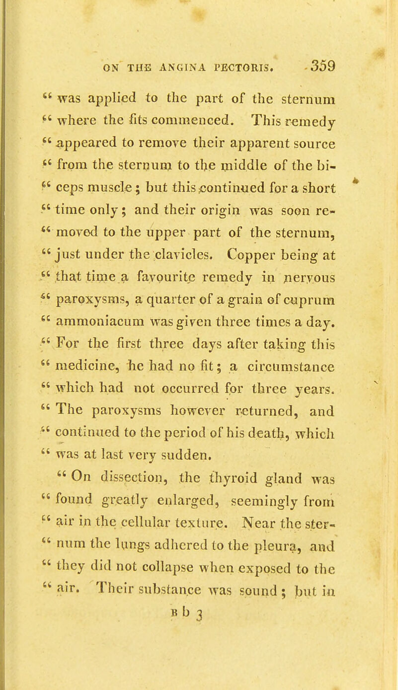  was applied to the part of the sternum *6 where the fits commenced. This remedy  appeared to remove their apparent source tc from the sternum to the middle of the bi-  ceps muscle; but this continued for a short  time only; and their origin was soon re-  moved to the upper part of the sternum,  just under the clavicles. Copper being at that time a favourite remedy in neryous *6 paroxysms, a quarter of a grain of cuprum  ammoniacum was given three times a day. For the first three days after taking this  medicine, he had no fit; a circumstance  which had not occurred for three years.  The paroxysms however returned, and continued to the period of his death, which  was at last very sudden.  On dissection, the thyroid gland was  found greatly enlarged, seemingly from M air in the cellular texture. Near the ster-  num the lungs adhered to the pleura, and  they did not collapse when exposed to the 6< air. Their substance was sound ; but m