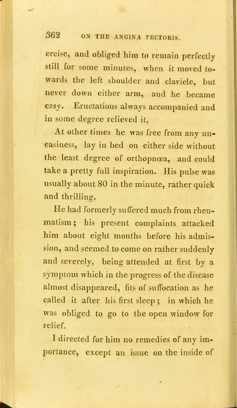 ercise, and obliged him to remain perfectly still for some minutes, when it moved to- wards the left shoulder and clavicle, but never down either arm, and he became easy. Eructations always accompanied and in some degree relieved it. At other times he was free from any un- easiness, lay in bed on either side without the least degree of orthopncea, and could take a pretty full inspiration. His pulse was usually about 80 in the minute, rather quick and thrilling. He had formerly suffered much from rheu- matism; his present complaints attacked him about eight months before his admis- sion, and seemed to come on rather suddenly and severely, being attended at first by a symptom which in the progress of the disease almost disappeared, fits of suffocation as he called it after his first sleep ; in which he was obliged to go to the open window for relief. I directed for him no remedies of any im- portance, except an issue on the inside of