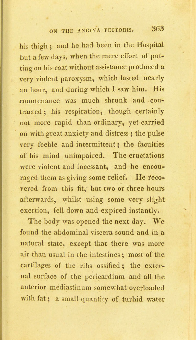 his thigh; and he had been in the Hospital but a few days, when the mere effort of put- ting on his coat without assistance produced a very violent paroxysm, which lasted nearly an hour, and during which I saw him. His countenance was much shrunk and con- tracted ; his respiration, though certainly not more rapid than ordinary, yet carried on with great anxiety and distress ; the pulse very feeble and intermittent; the faculties of his mind unimpaired. The eructations were violent and incessant, and he encou- raged them as giving some relief. He reco- vered from this fhy but two or three hours afterwards, whilst using some very slight exertion, fell down and expired instantly. The body was opened the next day. We found the abdominal viscera sound and in a natural state, except that there was more air than usual in the intestines; most of the cartilages of the ribs ossified; the exter- nal surface of the pericardium and all the anterior mediastinum somewhat overloaded with fat; a small quantity of turbid water