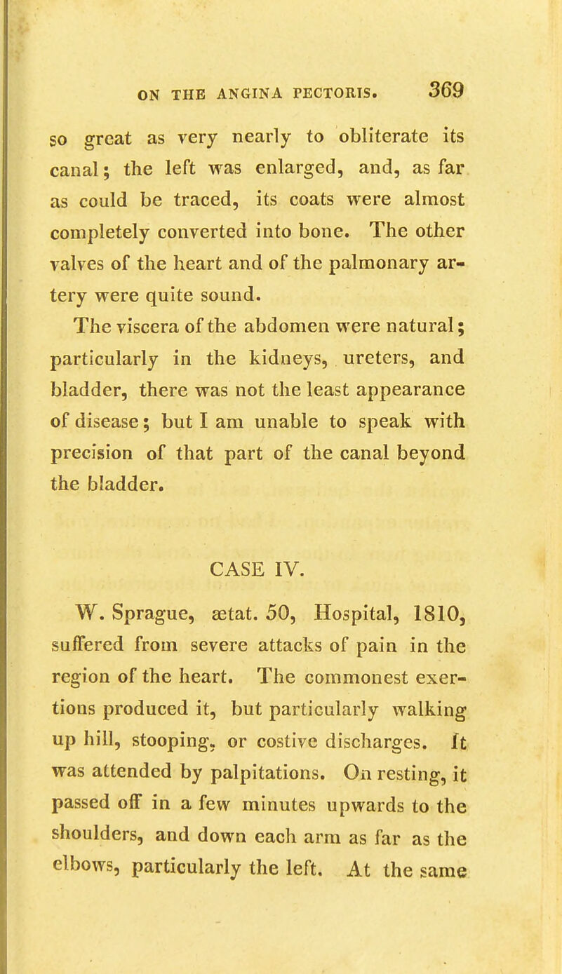 go great as very nearly to obliterate its canal; the left was enlarged, and, as far as could be traced, its coats were almost completely converted into bone. The other valves of the heart and of the palmonary ar- tery were quite sound. The viscera of the abdomen were natural; particularly in the kidneys, ureters, and bladder, there was not the least appearance of disease; but I am unable to speak with precision of that part of the canal beyond the bladder. CASE IV. W. Sprague, aetat. 50, Hospital, 1810, suffered from severe attacks of pain in the region of the heart. The commonest exer- tions produced it, but particularly walking up hill, stooping, or costive discharges, ft was attended by palpitations. On resting, it passed off in a few minutes upwards to the shoulders, and down each arm as far as the elbows, particularly the left. At the same