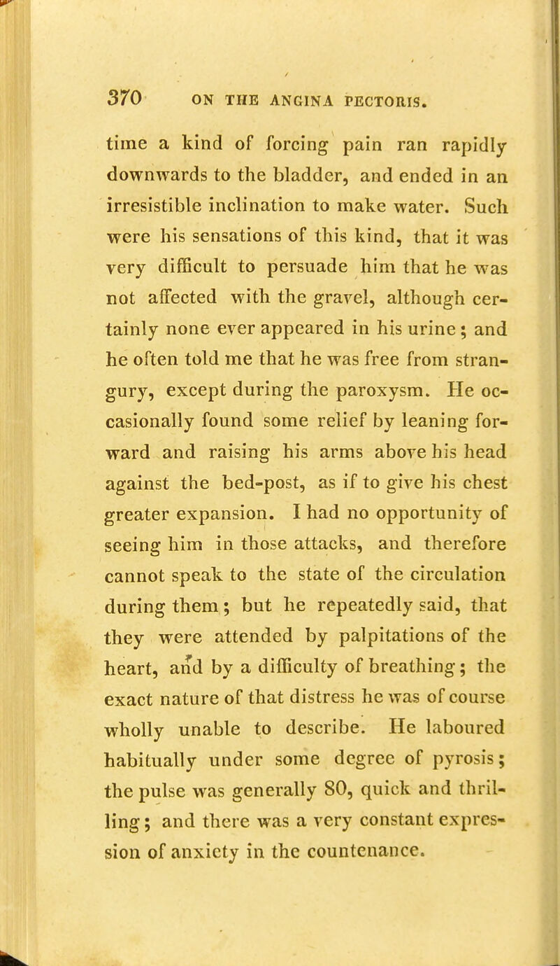 time a kind of forcing pain ran rapidly downwards to the bladder, and ended in an irresistible inclination to make water. Such were his sensations of this kind, that it was very difficult to persuade him that he was not affected with the gravel, although cer- tainly none ever appeared in his urine; and he often told me that he was free from stran- gury, except during the paroxysm. He oc- casionally found some relief by leaning for- ward and raising his arms above his head against the bed-post, as if to give his chest greater expansion. I had no opportunity of seeing him in those attacks, and therefore cannot speak to the state of the circulation during them; but he repeatedly said, that they were attended by palpitations of the heart, and by a difficulty of breathing; the exact nature of that distress he was of course wholly unable to describe. He laboured habitually under some degree of pyrosis; the pulse was generally 80, quick and thril- ling ; and there was a very constant expres- sion of anxiety in the countenance.