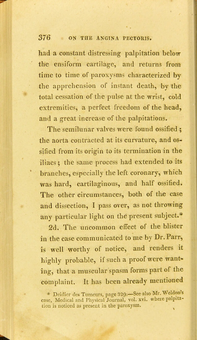 had a constant distressing palpitation below the ensiform cartilage, and returns from time to time of paroxysms characterized by the apprehension of instant death, by the total cessation of the pulse at the wrist, cold extremities, a perfect freedom of the head, and a great increase of the palpitations. The semilunar valves were found ossified ; the aorta contracted at its curvature, and os- sified from its origin to its termination in the iliacs; the same process had extended to its branches, especially the left coronary, which was hard, cartilaginous, and half ossified. The other circumstances, both of the case and dissection, I pass over, as not throwing any particular light on the present subject.* 2d. The uncommon effect of the blister in the case communicated to me by Dr. Parr, is well worthy of notice, and renders it highly probable, if such a proof were want- ing, that a muscular spasm forms part of the complaint. It has been already mentioned * Deidicr des Tumeurs, page 329.—See also Mr. Weldons case, Medical and Physical Journal, vol. xvi. where palpita- tion is noticed as present in the paroxysm.