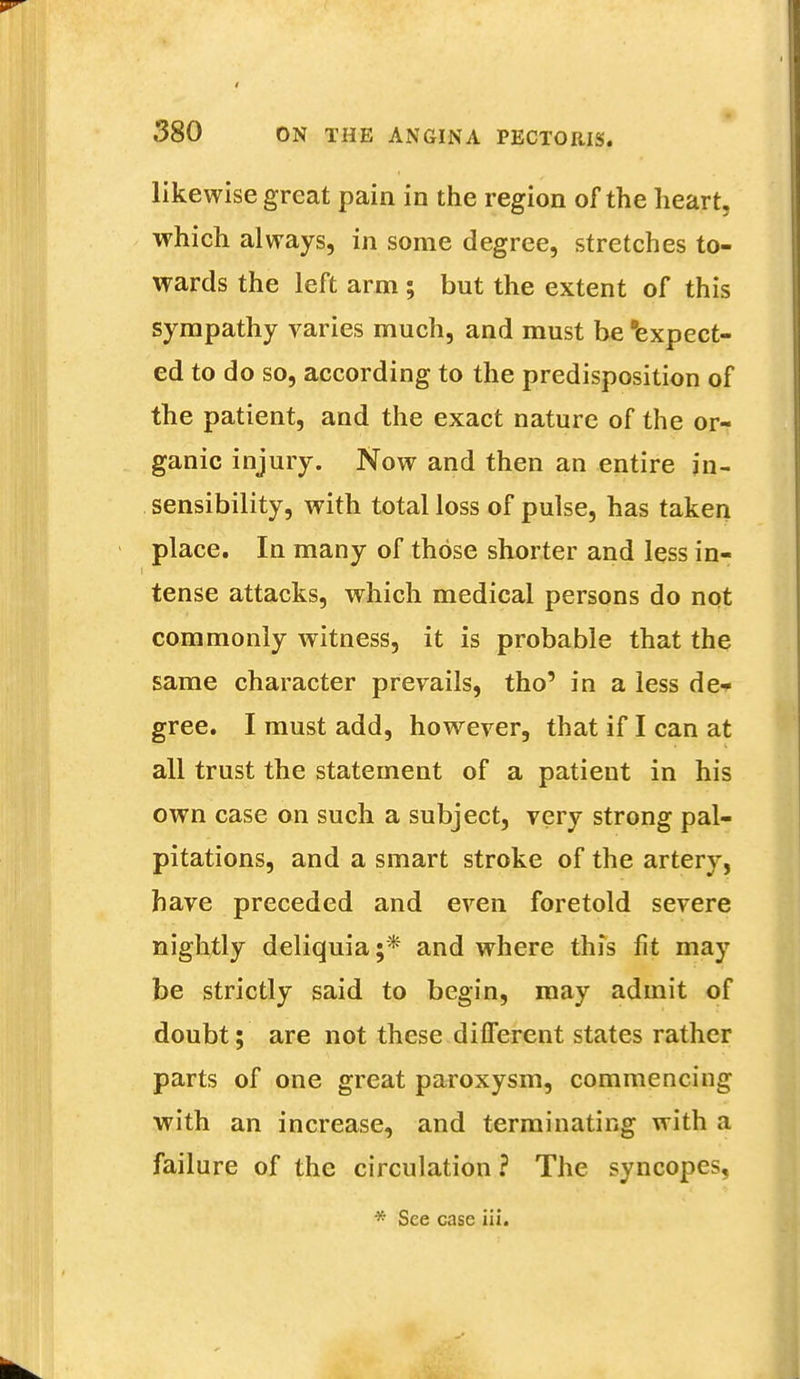 likewise great pain in the region of the heart, which always, in some degree, stretches to- wards the left arm ; but the extent of this sympathy varies much, and must be expect- ed to do so, according to the predisposition of the patient, and the exact nature of the or- ganic injury. Now and then an entire in- sensibility, with total loss of pulse, has taken place. In many of those shorter and less in- tense attacks, which medical persons do not commonly witness, it is probable that the same character prevails, tho' in a less de- gree. I must add, however, that if I can at all trust the statement of a patieut in his own case on such a subject, very strong pal- pitations, and a smart stroke of the artery, have preceded and even foretold severe nightly deliquia;* and where this fit may be strictly said to begin, may admit of doubt; are not these different states rather parts of one great paroxysm, commencing with an increase, and terminating with a failure of the circulation ? The syncopes, * See case iii.