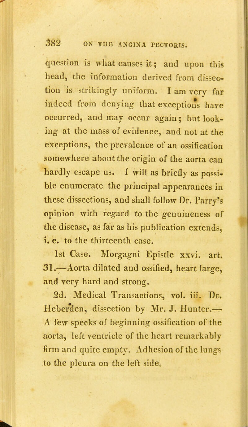 question is what causes it; and upon this head, the information derived from dissec- tion is strikingly uniform. I am very far indeed from denying that exceptions have occurred, and may occur again; but look- ing at the mass of evidence, and not at the exceptions, the prevalence of an ossification somewhere about the origin of the aorta can hardly escape us. I will as briefly as possi- ble enumerate the principal appearances in these dissections, and shall follow Dr. Parry's opinion with regard to the genuineness of the disease, as far as his publication extends, i. e. to the thirteenth case. 1st Case. Morgagni Epistle xxvi. art. 31.—Aorta dilated and ossified, heart large, and very hard and strong. 2d. Medical Transactions, vol. iii. Dr. Heberclen, dissection by Mr. J. Hunter.-— A few specks of beginning ossification of the aorta, left ventricle of the heart remarkably firm and quite empty. Adhesion of the lungs to the pleura on the left side.