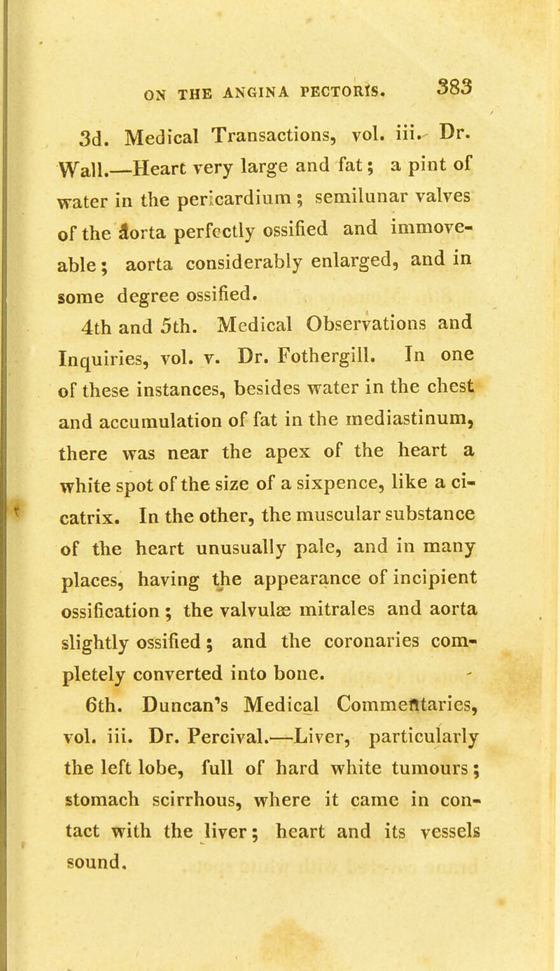 3d. Medical Transactions, vol. iii. Dr. Wall.—Heart very large and fat; a pint of water in the pericardium ; semilunar valves of the a^rta perfectly ossified and immove- able ; aorta considerably enlarged, and in some degree ossified. 4th and 5th. Medical Observations and Inquiries, vol. v. Dr. Fothergill. In one of these instances, besides water in the chest and accumulation of fat in the mediastinum, there was near the apex of the heart a white spot of the size of a sixpence, like a ci- catrix. In the other, the muscular substance of the heart unusually pale, and in many places, having the appearance of incipient ossification ; the valvulas mitrales and aorta slightly ossified; and the coronaries com- pletely converted into bone. 6th. Duncan's Medical Commentaries, vol. iii. Dr. Percival.—Liver, particularly the left lobe, full of hard white tumours; stomach scirrhous, where it came in con- tact with the liver; heart and its vessels sound.