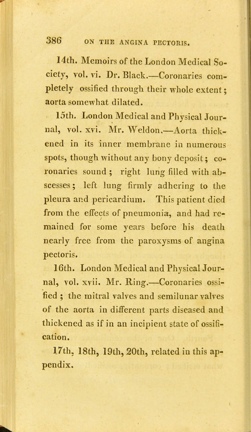 14th. Memoirs of the London Medical So- ciety, vol. vi. Dr. Black.—Coronaries com- pletely ossified through their whole extent; aorta somewhat dilated. 15th. London Medical and Physical Jour- nal, vol. xvi. Mr. Weldon.—Aorta thick- ened in its inner membrane in numerous spots, though without any bony deposit; co- ronaries sound ; right lung filled with ab- scesses; left lung firmly adhering to the pleura and pericardium. This patient died from the effects of pneumonia, and had re- mained for some years before his death nearly free from the paroxysms of angina pectoris. 16th. London Medical and Physical Jour- nal, vol. xvii. Mr. Ring.—Coronaries ossi- fied ; the mitral valves and semilunar valves of the aorta in different parts diseased and thickened as if in an incipient state of ossifi- cation. 17th. 18th, 19th, 20th, related in this ap- pendix.