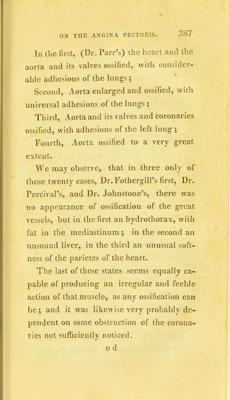 In the first, (Dr. Parr's) the heart and the aorta and its valves ossified, with consider- able adhesions of the lungs; Second, Aorta enlarged and ossified, with universal adhesions of the lungs; Third, Aorta and its valves and coronaries ossified, with adhesions of the left lung ; Fourth, Aorta ossified to a very great extent. We may observe, that in three only of these twenty cases, Dr. Fothergill's first, Dr. PercivaPs, and Dr. Johnstone's, there was no appearance of ossification of the great vessels, but in the first an hydrothorax, with fat in the mediastinum ; in the second an unsound liver, in the third an unusual soft- ness of the parietes of the heart. The last of these states seems equally ca- pable of producing an irregular and feeble action of that muscle, as any ossification can be; and it was likewise very probably de- pendent on some obstruction of the corona- ries not sufficiently noticed. nd