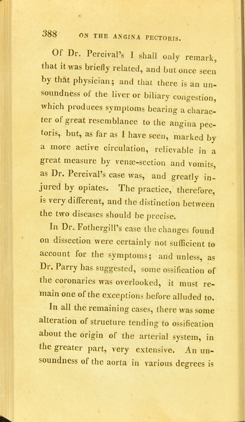 Of Dr. Percival's I shall only remark, that it was briefly related, and but once seen by that physician; and that there is an un- soundness of the liver or biliary congestion, which produces symptoms bearing a charac- ter of great resemblance to the angina pec- toris, but, as far as I have seen, marked by a more active circulation, relievable in a great measure by venae-section and vomits, as Dr. Percival's case was, and greatly in- jured by opiates. The practice, therefore, is very different, and the distinction between the two diseases should be precise. In Dr. Fothergill's case the changes found on dissection were certainly not sufficient to account for the symptoms; and unless, as Dr. Parry has suggested, some ossification of the coronaries was overlooked, it must re- main one of the exceptions before alluded to. In all the remaining cases, there was some alteration of structure tending to ossification about the origin of the arterial system, in the greater part, very extensive. An un- soundness of the aorta in various degrees is