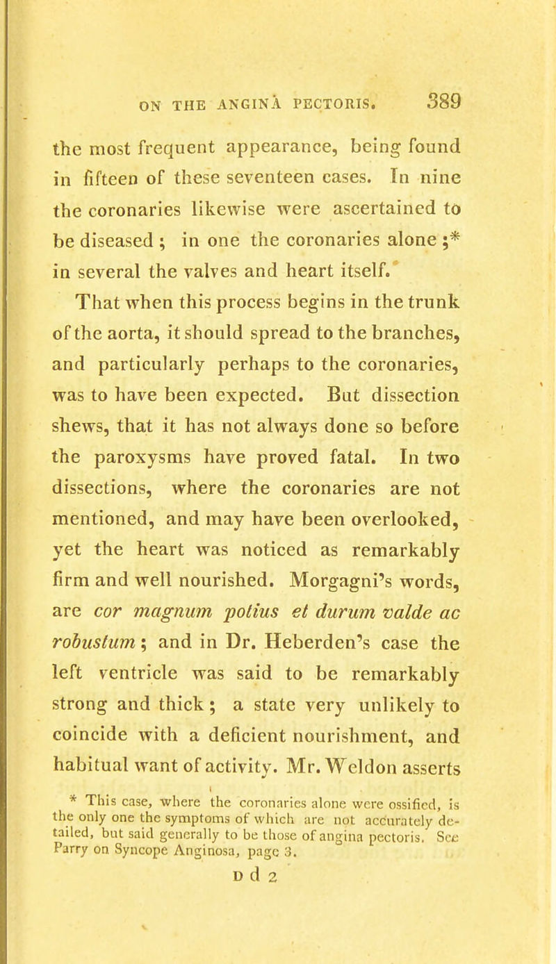 the most frequent appearance, being found in fifteen of these seventeen cases. In nine the coronaries likewise were ascertained to be diseased ; in one the coronaries alone ;* in several the valves and heart itself. That when this process begins in the trunk of the aorta, it should spread to the branches, and particularly perhaps to the coronaries, was to have been expected. But dissection shews, that it has not always done so before the paroxysms have proved fatal. In two dissections, where the coronaries are not mentioned, and may have been overlooked, yet the heart was noticed as remarkably firm and well nourished. Morgagni's words, are cor magnum potius et durum valde ac robustum; and in Dr. Heberden's case the left ventricle was said to be remarkably strong and thick; a state very unlikely to coincide with a deficient nourishment, and habitual want of activity. Mr. Weldon asserts i * This case, where the coronaries alone were ossified, is the only one the symptoms of which are not accurately de- tailed, but said generally to be those of angina pectoris. Set: Parry on Syncope Anginosa, page 3. D d 2