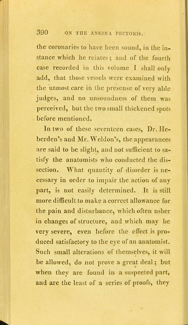 the coronaries to have been sound, in the in- stance which he relates; and of the fourth case recorded in this volume I shall only add, that those vessels were examined with the utmost care in the presense of very able judges, and no unsoundness of them was perceived, but the two small thickened spots before mentioned. In two of these seventeen cases, Dr. He- berden's and Mr. Weldon's, the appearances are said to be slight, and not sufficient to sa- tisfy the anatomists who conducted the dis- section. What quantity of disorder is ne- cessary in order to impair the action of any part, is not easily determined. It is still more difficult to make a correct allowance for the pain and disturbance, which often usher in changes of structure, and which may be very severe, even before the effect is pro- duced satisfactory to the eye of an anatomist. Such small alterations of themselves, it will be allowed, do not prove a great deal; but when they are found in a suspected part, and are the least of a series of proofs, they