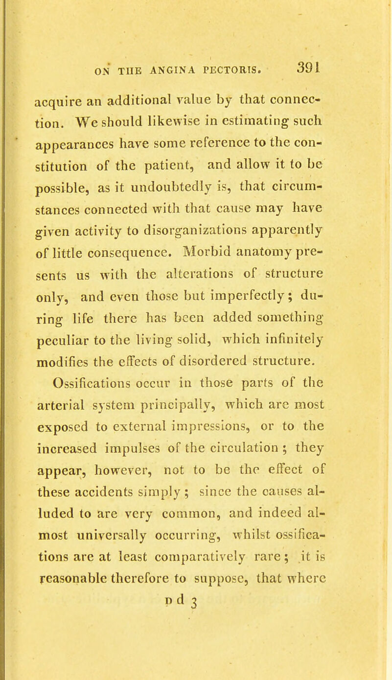 acquire an additional value by that connec- tion. We should likewise in estimating such appearances have some reference to the con- stitution of the patient, and allow it to be possible, as it undoubtedly is, that circum- stances connected with that cause may have given activity to disorganizations apparently of little consequence. Morbid anatomy pre- sents us with the alterations of structure only, and even those but imperfectly; du- ring life there has been added something peculiar to the living solid, which infinitely modifies the effects of disordered structure. Ossifications occur in those parts of the arterial system principally, which are most exposed to external impressions, or to the increased impulses of the circulation ; they appear, however, not to be the effect of these accidents simply; since the causes al- luded to are very common, and indeed al- most universally occurring, whilst ossifica- tions are at least comparatively rare; it is reasonable therefore to suppose, that where Pd 3