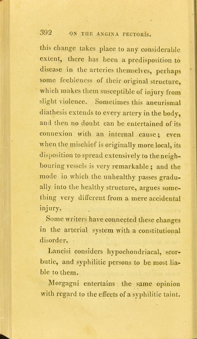 this change takes place to any considerable extent, there has been a predisposition to disease in the arteries themselves, perhaps some feebleness of their original structure, which makes them susceptible of injury from slight violence. Sometimes this aneurismal diathesis extends to every artery in the body, and then no doubt can be entertained of its connexion with an internal cause; even when the mischief is originally more local, its disposition to spread extensively to the neigh- bouring vessels is very remarkable ; and the mode in which the unhealthy passes gradu- ally into the healthy structure, argues some- thing very different from a mere accidental injury. Some writers have connected these changes in the arterial system with a constitutional disorder. Lancisi considers hypochondriacal, scor- butic, and syphilitic persons to be most lia- ble to them. Morgagni entertains the same opinion with regard to the eifects of a syphilitic taint.