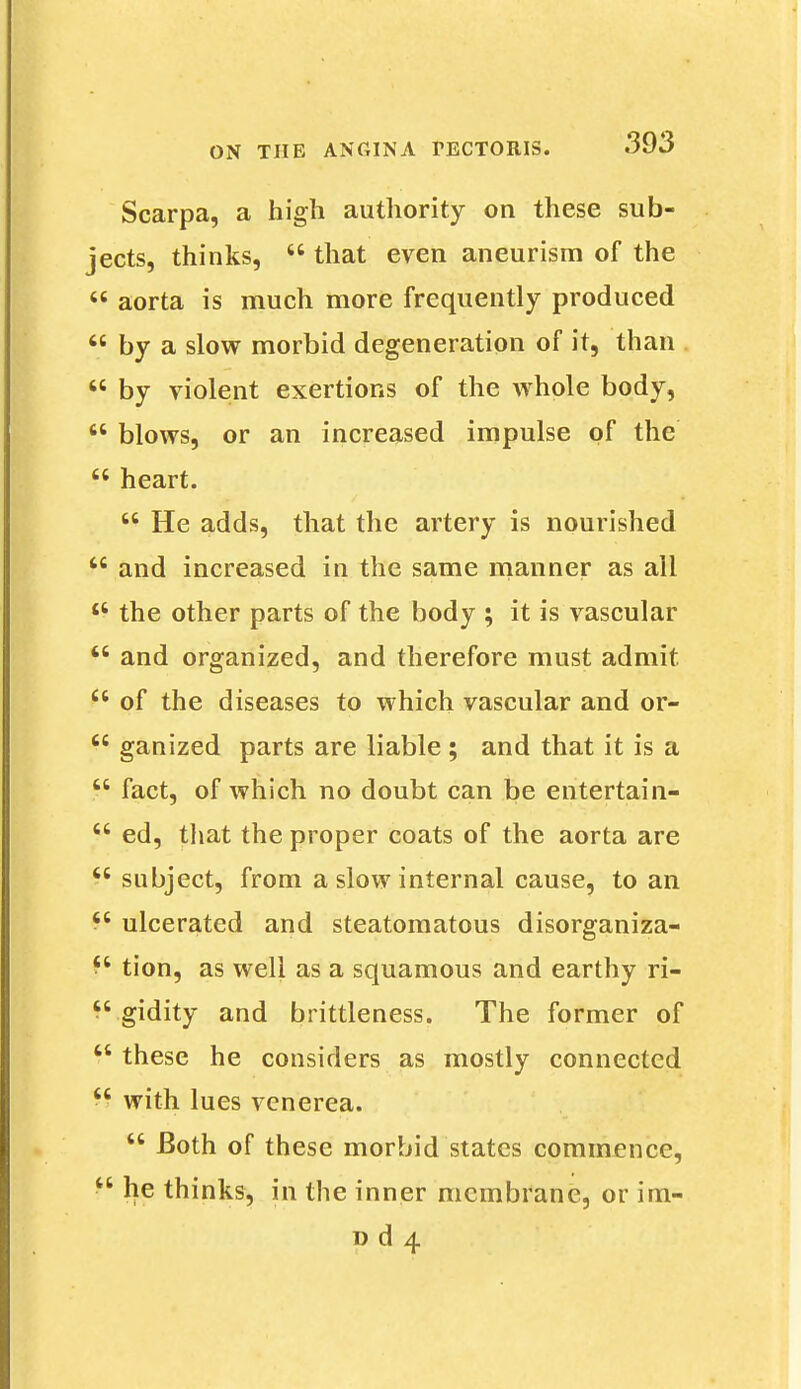 Scarpa, a high authority on these sub- jects, thinks,  that even aneurism of the  aorta is much more frequently produced  by a slow morbid degeneration of it, than  by violent exertions of the whole body,  blows, or an increased impulse of the  heart. w He adds, that the artery is nourished  and increased in the same manner as all £t the other parts of the body ; it is vascular  and organized, and therefore must admit  of the diseases to which vascular and or-  ganized parts are liable; and that it is a  fact, of which no doubt can be entertain-  ed, that the proper coats of the aorta are  subject, from a slow internal cause, to an £c ulcerated and steatomatous disorganiza- fs tion, as well as a squamous and earthy ri- *' gidity and brittleness. The former of  these he considers as mostly connected  with lues venerea.  Both of these morbid states commence, ^ he thinks, in the inner membrane, or irn- d d 4