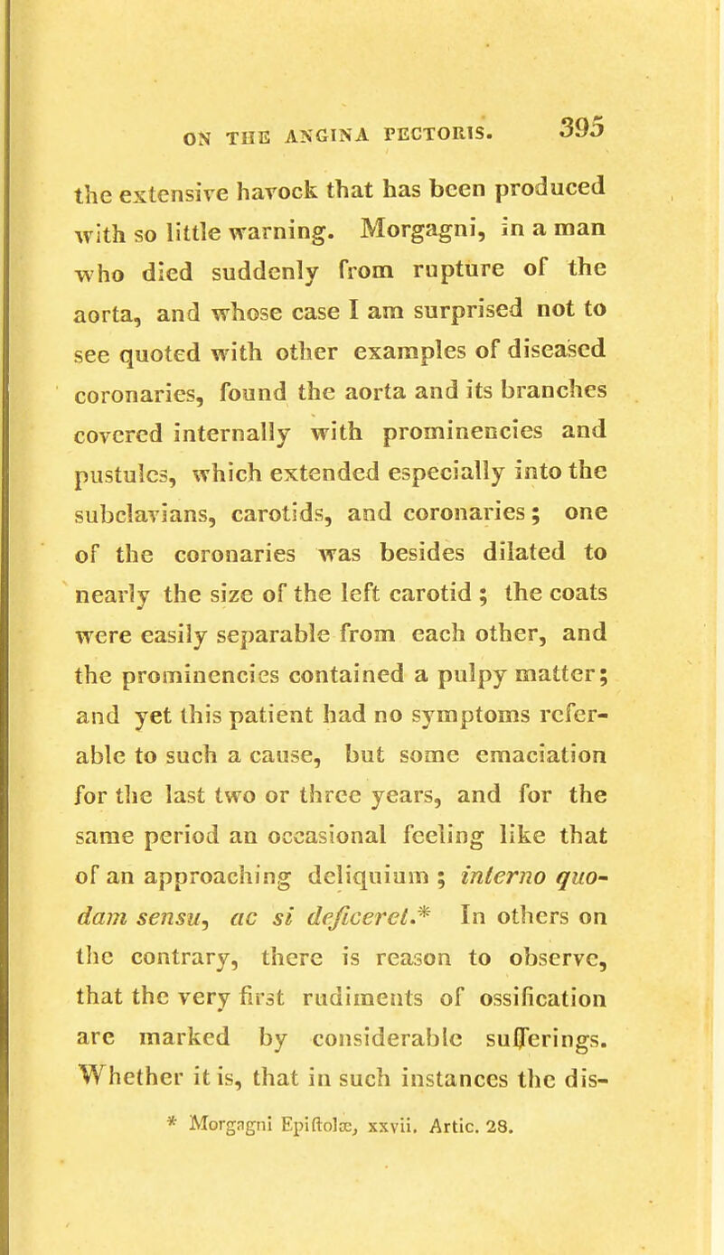 the extensive havock that has been produced with so little warning. Morgagni, in a man who died suddenly from rupture of the aorta, and whose case I am surprised not to see quoted with other examples of diseased coronaries, found the aorta and its branches covered internally with prominencies and pustules, which extended especially into the subclavians, carotids, and coronaries; one of the coronaries was besides dilated to nearly the size of the left carotid ; the coats were easily separable from each other, and the prominencies contained a pulpy matter; and yet this patient had no symptoms refer- able to such a cause, but some emaciation for the last two or three years, and for the same period an occasional feeling like that of an approaching deliquium ; interno quo- dam sensu, ac si deficerct.* In others on the contrary, there is reason to observe, that the very first rudiments of ossification are marked by considerable sufferings. Whether it is, that in such instances the dis- * Morgngni Epiftolce, xxvii. Artie. 23.