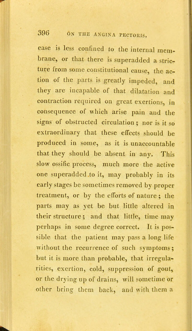 ease is less confined to the internal mem- brane, or that there is superadded a stric- ture from some constitutional cause, the ac- tion of the parts is greatly impeded, and they are incapable of that dilatation and contraction required on great exertions, in consequence of which arise pain and the signs of obstructed circulation ; nor is it so extraordinary that these effects should be produced in some, as it is unaccountable that they should be absent in any. This slow ossific process, much more the active one superadded .to it, may probably in its early stages be sometimes removed by proper treatment, or by the efforts of nature ; the parts may as yet be but little altered in their structure; and that little, time may perhaps in some degree correct. It is pos- sible that the patient may pass a long life without the recurrence of such symptoms; but it is more than probable, that irregula- rities, exertion, cold, suppression of gout, or the drying up of drains, will sometime or other bring them back, and with them a