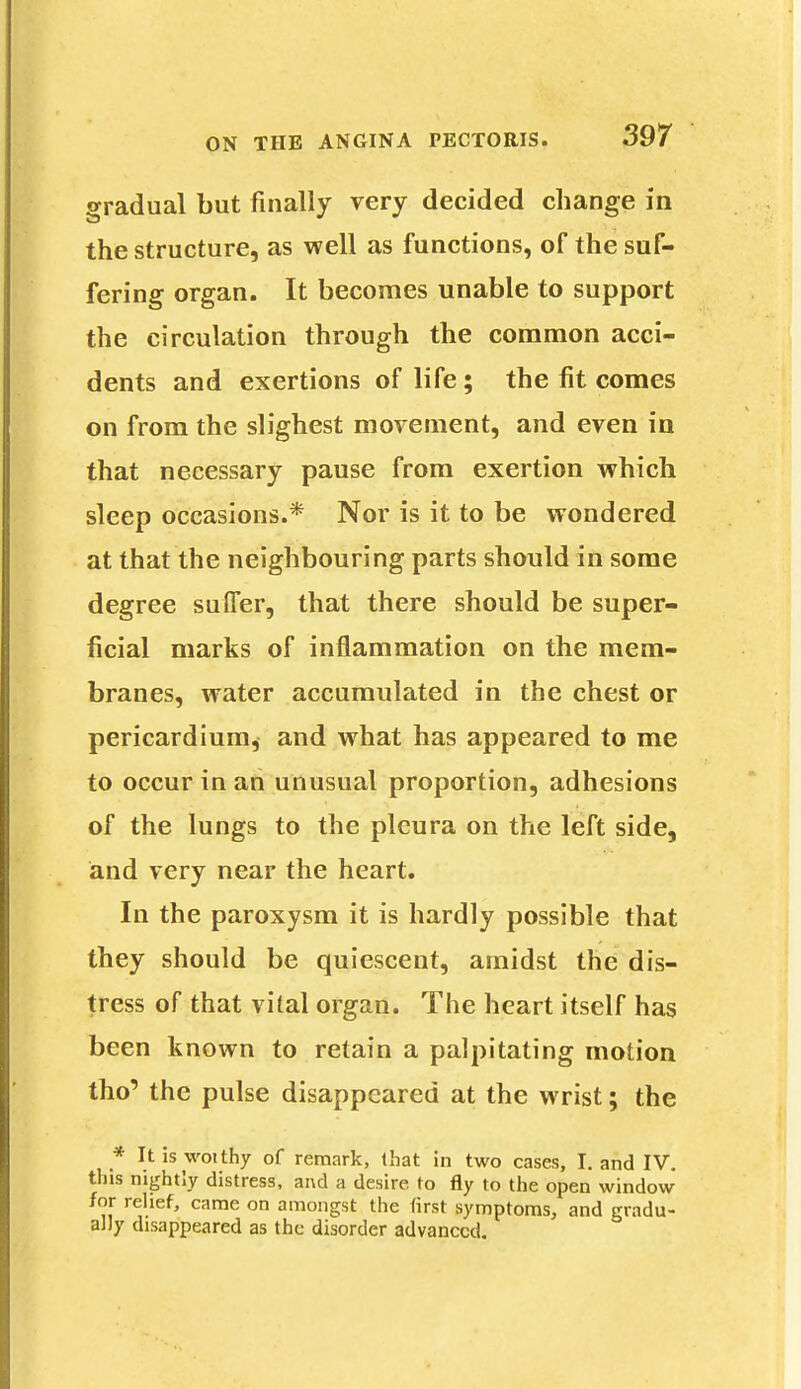 gradual but finally very decided change in the structure, as well as functions, of the suf- fering organ. It becomes unable to support the circulation through the common acci- dents and exertions of life; the fit comes on from the slighest movement, and even in that necessary pause from exertion which sleep occasions.* Nor is it to be wondered at that the neighbouring parts should in some degree suffer, that there should be super- ficial marks of inflammation on the mem- branes, water accumulated in the chest or pericardium, and what has appeared to me to occur in an unusual proportion, adhesions of the lungs to the pleura on the left side, and very near the heart. In the paroxysm it is hardly possible that they should be quiescent, amidst the dis- tress of that vital organ. The heart itself has been known to retain a palpitating motion tho' the pulse disappeared at the wrist; the * It 5s woithy of remark, that in two cases, I. and IV. tins nightly distress, and a desire to fly to the open window for relief, came on amongst the first symptoms, and gradu- ally disappeared as the disorder advanced.