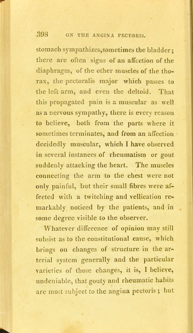 stomach sympathizes,sometimes the bladder; there are often signs of an affection of the diaphragm, of the other muscles of the tho- rax, the pectoralis major which passes to the left arm, and even the deltoid. That this propagated pain is a muscular as well as a nervous sympathy, there is every reason to believe, both from the parts where it sometimes terminates, and from an affection decidedly muscular, which I have observed in several instances of rheumatism or gout suddenly attacking the heart. The muscles connecting the arm to the chest were not only painful, but their small fibres were af- fected with a twitching and vellication re- markably noticed by the patients, and in some degree visible to the observer. Whatever difference of opinion may still subsist as to the constitutional cause, which brings on changes of structure in the ar- terial system generally and the particular varieties of those changes, it is, I believe, undeniable, that gouty and rheumatic habits are most subject to the angina pectoris; but